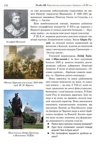 112 Розділ III. Європейське суспільство і держави в Х -ХУ ст.
Альфред Великий
Облога Парижа вікінгами (885-886)
(худ. Ж.-П. Франк)
Пам’ятник Лейфу Еріксону
в Міннесоті (США)
ли свої володіння наисильнішим герцогством на пів­
ночі Франції (герцогство Нормандія). У 1030-1091 рр.
нормандці завоювали Північну Італію та Сицилію, а в
1066 р. — Англію.
Крім завойовницьких походів, нормани здійснили
багато географічних відкриттів. У 870-х рр. нормани з
Норвегії відкрили й почали заселяти Ісландію — «Кри­
жану країну», як назвали нові землі перші поселенці.
У ІХ-Х ст. нормани розпочали заселяти острови пів­
нічної частини Атлантичного океану. Вікінг Ейрік Ру­
дий, за скоєний злочин приречений на
вигнання з Ісландії, відплив на північний
захід і неочікувано відкрив Ґренландію —
«Зелену землю».
Сміливий мореплавець Лейф Ерік-
сон («Щасливий») та його супутники
близько 1000 р. досягли островів, розта­
шованих поблизу узбережжя Північної
Америки. У сагах ці місця називають «Лі­
совою країною», «Країною плоских каме­
нів» та «Країною дикого винограду».
Якщо норвежці та данці здійснювали
свої походи переважно на захід, то швед­
ські вікінги — на схід. У VIII ст. вони по­
чали проникати на землі фіно-угорських,
балтських і слов’янських племен. В Київ­
ській Русі їх називали варягами. їхні по­
ходи в ці землі, як правило, носили мир­
ний торговий характер. Вони намагалися
опанувати торговельними шляхами, що
пролягали Волгою до Каспійського моря
та Дніпром до Чорного моря в землі Араб­
ського халіфату та Візантії. Загони варя­
гів мали велике значення для формуван­
ня державності у східних слов’ян.
► Якими були причини походів норманів?
► Куди були спрямовані основні походи
вікінгів? Яка їх була мета?
► Які географічні відкриття зробили ві­
кінги?
 