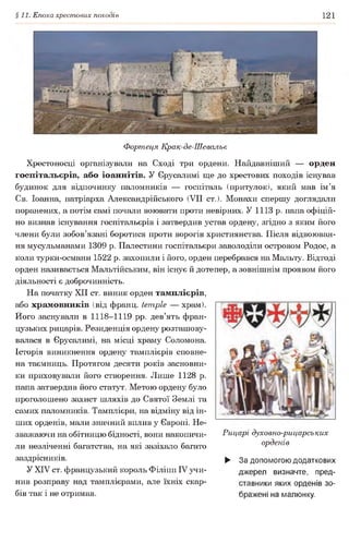 §11. Епоха хрестових походів 121
Фортеця Крак-де-Шевальє
Хрестоносці організували на Сході три ордени. Найдавніший — орден
госпітальєрів, або іоаннітів. У Єрусалимі ще до хрестових походів існував
будинок для відпочинку паломників — госпіталь (притулок), який мав ім’я
Св. Іоанна, патріарха Александрійського (VII ст.). Монахи спершу доглядали
поранених, а потім самі почали воювати проти невірних. У 1113 р. папа офіцій­
но визнав існування госпітальєрів і затвердив устав ордену, згідно з яким його
члени були зобов’язані боротися проти ворогів християнства. Після відвоюван-
ня мусульманами 1309 р. Палестини госпітальєри заволоділи островом Родос, а
коли турки-османи 1522 р. захопили і його, орден перебрався на Мальту. Відтоді
орден називається Мальтійським, він існує й дотепер, а зовнішнім проявом його
діяльності є доброчинність.
На початку XII ст. виник орден тамплієрів,
або храмовників (від франц. temple — храм).
Ного заснували в 1118-1119 pp. дев’ять фран­
цузьких рицарів. Резиденція ордену розташову­
валася в Єрусалимі, на місці храму Соломона.
Історія виникнення ордену тамплієрів сповне­
на таємниць. Протягом десяти років засновни­
ки приховували його створення. Лише 1128 р.
папа затвердив його статут. Метою ордену було
проголошено захист шляхів до Святої Землі та
самих паломників. Тамплієри, на відміну від ін­
ших орденів, мали значний вплив у Європі. Не­
зважаючи на обітницю бідності, вони накопичи­
ли незліченні багатства, на які зазіхало багато
заздрісників.
У XIV ст. французький король Філіпп IV учи­
нив розправу над тамплієрами, але їхніх скар­
бів так і не отримав.
Рицарі духовно-рицарських
орденів
► За допомогою додаткових
джерел визначте, пред­
ставники яких орденів зо­
бражені на малюнку.
 