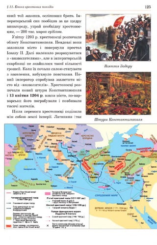 §11. Епоха хрестових походів 125
який той захопив, осліпивши брата. Ім­
ператорський син пообіцяв за це щедру
винагороду, украй необхідну хрестонос­
цям, — 200 тис. марок сріблом.
Улітку 1203 р. хрестоносці розпочали
облогу Константинополя. Невдовзі вони
захопили місто і повернули престол
Ісааку II. Далі належало розрахуватися
з «визволителями», але в імператорській
скарбниці не знайшлося такої кількості
грошей. Коли їх почали силою стягувати
з населення, вибухнуло повстання. Но­
вий імператор спробував захистити мі­
сто від «визволителів». Хрестоносці роз­
почали новий штурм Константинополя
і 13 квітня 1204 р. взяли місто, по-вар-
варськи його пограбували і повбивали
тисячі жителів.
Після перемоги хрестоносці поділили
між собою землі імперії. Латиняни (так
Взяття Задару
Штурм Константинополя
Регенсі
Дунай
КОРОЛІВСТВО
ФРАНЦІЯ *
рдо о о
Клермон лі0Н
2ВЯЩЕННА
ІСЬКА ІМПЕРІЯ КОРОЛІВСТВО
УГОРЩИНА
Херсонес
(цо Трапезунда)
Ч О Р Н Е М О Р Е
<5* Верона
Генуя Болонья
ТРМЕЗУНДОЬКАСинопаФлоренція
КОР. '
СЕРБІЯМарсель
о. Корсика
АдріанопольКАСТИЛІЯ
Константинополь
Ніко мідія
й^аНікея І
іарселона
Неаполь Кайсері
Палермо
Іессіна
Беджайя
Нікосія
Туніс о. Сицилія ІИПОЛІ
Дамаск
Лімасол
Константина
Тлемсен Кайруан
Кордони Візантійської імперії
наприкінці XII ст.
Четвертий хрестовий похід
(1202-1204 рр.)
- Планований напрям походу
Похід хрестоносців на чолі
з маркізом Боніфацівм
Монферратським
Держави хрестоносців,, що
утворилися на території Візантії
після четвертого хрестового походу.
Цифрами на карті позначено:
1 - королівство Фессалоніка;
герцогства: 2 - Афіни, 3 - Ахайя
Грецькі держави, що утворилися
після падіння Візантійської імперії
Володіння Венеціанської
республіки після четвертого
хрестового походу
П’ятий хрестовий похід (1217-1221 рр.)
► Угорський король Андраш II
і герцог Леопольд VI Австрійський
Шостий хрестовий похід (1228-1229 рр.)
— ► Німецький імператор Фрідріх II
Походи французького короля
Людовіка IX Святого:
— ► Сьомий хрестовий похід (1248-1254 рр.)
► Восьмий хрестовий похід (1270 р.)
Взяття єгипетським військом останньої
X фортеці хрестоносців на Близькому Сході
18 травня 1291 р.________________________
ДЕРЖАВА АЮБІДІВ {1171-1250 рр.)
У 1171-1193 рр. Володіння султана Саладіна
Асьют
 