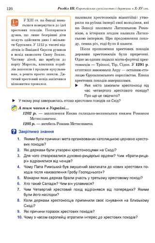 126 Розділ III. Європейське суспільство і держави в X-XVcm .
називали хрестоносців візантійці) утво­
рили на руїнах імперії свої володіння, які
на Заході називали Латинською Рома-
нією, а історики згодом назвали Латин­
ською імперією. Про продовження похо­
ду, певна річ, годі було й казати.
Після припинення хрестових походів
держави хрестоносців були приречені.
Одне за одним падали міста-фортеці хрес­
тоносців — Тріполі, Tip, Сідон. У 1291 р.
єгиптяни завоювали Акру — останню сто­
лицю Єрусалимського королівства. Епоха
хрестових походів завершилася.
► Яке місто захопили хрестоносці під
час четвертого хрестового походу?
Про що це свідчило?
► У якому році завершилась епоха хрестових походів на Схід?
А тим часом в Україні...
1202 р . — захоплення Києва галицько-волинським князем Романом
Мстиславичем.
1205р. — загибель Романа Мстиславича
В Закріпимо знання
1. Якими були причини і мета організованих католицькою церквою хресто­
вих походів?
2. Які держави були утворені хрестоносцями на Сході?
3. Для чого створювалися духовно-рицарські ордени? Чим «брати-рица-
рі» відрізнялися від ченців?
4. Чому Папа Римський був змушений закликати до нових хрестових по­
ходів після «визволення Гробу Господнього»?
5. Монархи яких держав брали участь у третьому хрестовому поході?
6. Хто такий Саладін? Чим він уславився?
7. Чим Четвертий хрестовий похід відрізнявся від попередніх? Якими
були його наслідки?
8. Коли держави хрестоносців припинили своє існування на Близькому
Сході?
9. Які причини поразок хрестових походів?
10. Чому з часом європейці втратили інтерес до хрестових походів?
9
У XIII ст. на Заході нама­
галися повернутися до ідеї
хрестових походів. Поширилася
думка, що лише безгрішні діти
можуть здійснити диво і звільни­
ти Єрусалим. У 1212 р. тисячі під­
літків із Західної Європи рушили
в похід визволяти Святу Землю.
Частину дітей, що прибули до
порту Марсель, власники кораб­
лів захопили і продали мусульма­
нам, а решта просто зникли. Ди­
тячий хрестовий похід закінчився
цілковитим провалом.
 