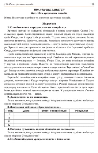 §11. Епоха хрестових походів 127
ПРАКТИЧНЕ ЗАНЯТТЯ
Наслідки хрест ових походів
Мета. Визначити наслідки та значення хрестових походів.
Хід роботи
1. Ознайомитися з представленим матеріалом.
Хрестові походи як військові експедиції з метою визволення Святої Зем­
лі зазнали краху. Вони спричинили значні людські втрати як серед населення
країн Сходу, так і серед їхніх учасників. Під час походів було знищено багато
пам’яток культури, бібліотек, палаців. Унаслідок четвертого хрестового походу
зазнав значної шкоди Константинополь — центр східної християнської культу­
ри. Хрестові походи спричинили погіршення відносин між Європою і країнами
Сходу, християнським та ісламським світами.
Проте епоха хрестових походів не минула безслідно для Європи. Значно по­
жвавилася торгівля на Середземному морі. Особливо великі переваги отримали
італійські міста-держави — Венеція, Ґенуя, Піза, до яких перейшла першість
у торгівлі з країнами Сходу. Візантія як торговельний суперник італійських
міст-держав після четвертого хрестового походу зникла. Торговельні зв’язки Схо­
ду і Заходу за час хрестових походів набули регулярного характеру. Кількість то­
варів, що їх привозили європейські купці зі Сходу, збільшилася в десятки разів.
Європейці познайомилися з виробництвом цукру, шовкових тканин і скляних
дзеркал, запозичили зі Сходу голубину пошту і вітряки. Знайомство зі Сходом
справило великий вплив і на побут європейців. Рицарі засвоїли східні манери,
придворну ввічливість. Саме відтоді на Заході призвичаїлися мити руки перед
їжею, приймати ванни і митися в гарячих лазнях. У рицарських замках з’явила­
ся нова захоплююча гра — шахи.
2. Дати відповідь на запитання.
Як ви вважаєте, чому хрестові походи історики вважають однією з найяскра­
віших сторінок Середньовіччя.
3. Заповнити таблицю: «Хрестові походи».
Похід Дата Зміст, основні події Результат
1
II
III
IV
4. Вислови судження, давши відповідь на запитання.
Як ви вважаєте, чому хрестові походи історики вважають однією з найяскра­
віших сторінок Середньовіччя?
5. Підбити підсумки уроку, виходячи з його мети.
 