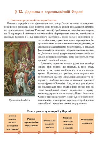 § 12. Держава в середньовічній Європі
1. Ранньосередньовічне королівство
Початок середніх віків відзначився тим, що у Європі постали принципово
нові форми держави. Свій початок вони беруть із союзів германських племен,
що рушили в межі Західної Римської імперії. Зруйнувавши імперію та підкорив­
ши її територію і населення (за останніми підрахунками вчених, завойовники
складали близько 5 % від підкореного населення), вожді племен опинилися пе­
ред проблемою управління цими територіями. Іс­
нуюча система влади виявилася непридатною для
управління захопленими територіями, а римська
фактично була знищена і відродитися вже не мог­
ла. До того ж вожді зустрічали опір одноплемінни­
ків, які не могли зрозуміти, чому руйнуються старі
традиції племінної влади.
Зрештою, окремим вождям удавалося прибор­
кувати опір змінам, що настали, а свою владу
зміцнити настільки, що її вже ніхто не міг запере­
чувати. Попервах, як і раніше, така могутня вла­
да трималася на силі (військовій дружині) та ав­
торитеті. Особливо яскраво це видно на прикладі
вождя франків Хлодвіга. Але, як вам уже відомо,
він знайшов для своєї влади й інші опори: закони,
гроші (скарбниця), апарат управління і церкву,
яка стверджувала, що «влада від Бога». Фактично
Хлодвіг створив державу, у якій був не просто вож­
дем племені, а монархом, королем, котрий правив
одноосібно і передавав свою владу у спадок.
Етапи розвитку монархії у Європі
Союзи
племен
на чолі
з вождями
(конунгами)
Ранньо­
середньовічні
королівства
Феодальна
роздроб­
леність
Станово-
предста-
вницька
монархія
Абсолютна
монархія
 