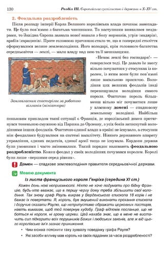 130 Розділ III. Європейське суспільство і держави в Х -ХУ ст.
2. Феодальна роздробленість
Після розпаду імперії Карла Великого королівська влада починає занепада­
ти. Це було пов’язано з багатьма чинниками. То наступники виявилися незда­
рами, то Західна Європа зазнала нової навали з боку норманів, угрів (мадярів),
арабів (сарацинів). Проте головною причиною стало те, що в попередні століття
сформувалося велике землеволодіння. Його володарі, крім головного багатства
середньовіччя — землі, — мали владу над нею та її мешканцями.
«Немає землі без господаря!» —
говорилося тоді. Це давало їм змогу
вільно почуватися у стосунках із ко­
ролем, із яким вони були пов’язані
лише васальною присягою. Воло­
діння цих великих феодалів іноді
перевищували володіння самого
короля. Фактично король більш-
менш вільно міг почуватися лише
у власному домені — спадковому
земельному володінні. Найбільш
показовим прикладом такої ситуації є Франція, де королівський домен протяг­
нувся тоненькою смужкою від Парижа до Орлеану, з усіх боків затиснутий воло­
діннями інших феодалів. Фактично єдиної влади в країні не існувало, а стосунки
між феодалами будувалися на системі васалітету. Ніякого державного апарату
управління, єдиних податків, єдиної армії тощо не існувало. Кордони держав
були умовними і часто змінювалися. Такий порядок називають феодальною
роздробленістю. Кожен феодал у своїх володіннях почувався королем. Королі
були лише «першими серед рівних».
О Домен — спадкове землеволодіння правителя середньовічної держави.
(§2 Мовою документа
Із листа французького короля Генріха (середина XI ст.)
Кожен день нові неприємності. Ніхто не хоче подумати про бідну Фран­
цію, будь-хто вважає, що в першу чергу йому треба збільшити свої воло­
діння. Так знову граф Рауль викрав у Верденського єпископа 18 корів і не
бажає їх повертати. Я, король, був змушений виконати прохання єпископа
і доручив сказати Раулю, що неприпустимо ображати церковних пастирів,
навіть вимагав, щоб той повернув худобу Гоаф відповів посланцю, що не
боїться ні короля, ні грому церкви. Цей нахаба знає, що в мене не виста­
чить сил підкорити всіх порушників Божих і людських законів, але ж від цьо­
го королівське ім’я зазнає приниження.
• Чим можна пояснити таку зухвалу поведінку графа Рауля?
• Які засоби впливу мав король на своїх підданих за часів роздробленості?
 