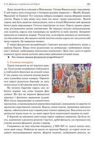 § 12. Держава в середньовічній Європі 131
Дещо іншою була ситуація в Німецькому (Східно-Франкському) королівстві.
У цей період воно складалося з чотирьох родових герцогств — Швабії, Баварії,
Франконії та Саксонії. Тут існувала виборна монархія: король обирався вищою
знаттю. Поряд із цим певну силу мало так зване «право походження». Новий
король мав бути родичем попереднього, хоча в історії Німеччини цей принцип
багато разів порушувався. Столиці королівство не мало. Король правив держа­
вою, роз’їжджаючи своїми маєтностями. Не існувало жодних загальнодержав­
них податків, король жив насамперед на прибутки зі своїх маєтків. Авторитет
приходив до короля не відразу. Тільки тоді, коли справа доходила до застосуван­
ня військової сили, або завдяки вмілій політиці союзів король міг заслужити собі
шану герцогів. Це вдавалося нечасто.
У період феодальної роздробленості з’явилася важлива особливість влади в
країнах Європи. Влада чітко розділилася на центральну (здійснювана монар­
хом) і місцеву (здійснювана земельними власниками). Крім того, міста й окремі
соціальні групи також частково домоглися здійснення місцевої влади.
► Яка головна причина феодальної роздробленості?
3. Станова монархія
Такий стан речей не міг існувати завж­
ди. Суспільство потребувало стабільності,
а стабільність базується на сильній владі.
У тих умовах під сильною владою розумі­
лася одноосібна влада монарха. Європей­
ські королі розпочали боротьбу за зміц­
нення влади й об’єднання своїх володінь.
На початку боротьби король мав не­
багато переваг над усіма іншими фео­
далами. Він був на вершині феодальної
піраміди і фактично верховним суддею. Король
Ного влада передавалася за династичним
принципом, супроводжувалася церемонією коронації, помазанням на царство та
врученням королівських символів. Король, своєю чергою, присягався захищати
церкву, забезпечувати мир і справедливо чинити правосуддя. Важливим для ко­
ролівської влади стало те, що деякі королі були канонізовані церквою як святі.
У боротьбі за зміцнення своєї влади королі знайшли союзників. Це були мі­
ста, зацікавлені в розвитку ремесла і торгівлі, дрібні феодали, що страждали від
утисків великих феодалів, селяни і церква.
Спираючись на таку могутню підтримку, у ХІІІ-ХІУ ст. королі значно зміц­
нили свою владу. Особливо це видно на прикладі Франції, де королі стали ви­
давати загальнодержавні закони, збирати податки, здійснювати реальну за-
 