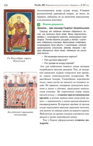132 Розділ III. Європейське суспільство і держави в Х -ХУ ст.
гальнодержавну вищу судову владу. З’явився
розгалужений державний апарат, до якого, як
правило, набирали не за знатністю походження,
а за діловими якостями.
(§2 Мовою документа
Хроніка... про кошмар Генріха І Англійського
Спершу він побачив натовп озброєних се­
лян, що оточили його ложе. Вони скреготали
зубами і, погрожуючи королю, викрикували свої
скарги. Потім багато рицарів у латах і шоло­
мах, озброєних списами, дротиками і стрілами,
погрожували його вбити, і наостанок, натовп
архієпископів, єпископів, абатів, деканів і прі­
орів обступили його ложе, піднявши на нього
свої посохи.
• Які кошмари ввижалися королю?
• Про що вони свідчили?
• Хто зазіхав на владу королів?
Але для здійснення повноти влади монархи
потребували значних ресурсів. Там, де монар­
хам вдавалося відразу опанувати всю країну,
не давши консолідуватися суперникам (Ві­
зантійська імперія, Сицилійське королівство
тощо), вони могли не зважати на інтереси ін­
ших. Як правило, монархам доводилося всту­
пати в діалог з містами, провідними соціаль­
ними станами. Це спричинило появу нових
органів влади — станово-представницьких
органів (у різних країнах вони мали різні на­
зви) — парламентів, а також органів місцевого
самоврядування. В окремих країнах ці органи
влади вирішували важливі державні питання,
але далеко не завжди діяли на користь короля.
Найчастіше ці органи ставали слухняним зна­
ряддям у руках королівської влади.
Так у Європі сформувалася станова мо­
нархія.
Св. Етельберт, король
Кентський
Англійський парламент,
(мініатюра)
 