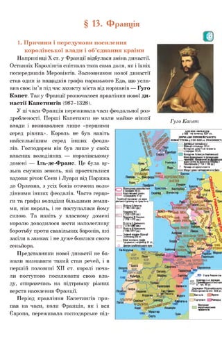 НОРМАНДІЯ
'граф. МЕНІ
5граф. грг
АНЖУ ТУР
ПУАТУ
Ла-Корунья
С к о р .
? ГАЛІСІЯ
По ртугалія
.Коїмбра...
іькантара /
Валенсія
Евора
0 І Лас-Н^вас-
де-Толоса
Кордова Мурсія
і2б2РТаГЄНаА Н Д А Л У З І Я . д о
Кадісо
1262 Ь Гібралтар
§ 13. Франція
1. Причини і передумови посилення
королівської влади і об’єднання країни
Наприкінці X ст. у Франції відбулася зміна династії.
Останніх Каролінгів спіткала така сама доля, як і їхніх
попередників Меровінгів. Засновником нової династії
став один із нащадків графа паризького Еда, що усла­
вив своє ім’я під час захисту міста від норманів — Гуго
Капет. Таку Франції розпочалося правління нової ди­
настії Капетингів (987-1328).
У ці часи Франція переживала часи феодальної роз­
дробленості. Перші Капетинги не мали майже ніякої
влади і визнавалися лише «першими
серед рівних». Король не був навіть
найсильнішим серед інших феода­
лів. Господарем він був лише у своїх
власних володіннях — королівському
домені — Іль-де-Франс. Це була ву­
зька смужка земель, які простягалися
вздовж річок Сени і Луари від Парижа
до Орлеана, з усіх боків оточена воло­
діннями інших феодалів. Часто герцо­
ги та графи володіли більшими земля­
ми, ніж король, і не поступалися йому
силою. Та навіть у власному домені
королю доводилося вести наполегливу
боротьбу проти свавільних баронів, які
засіли в замках і не дуже боялися свого
сеньйора.
Представники нової династії не ба­
жали визнавати такий стан речей, і в
першій половині XII ст. королі поча­
ли поступово посилювати свою вла­
ду, спираючись на підтримку різних
верств населення Франції.
Період правління Капетингів при­
пав на часи, коли Франція, як і вся
Європа, переживала господарське під-
Гуго Капет,
А В Ш Я і ФРАНЦІЯ
у ХП - на початку XIV ст.
ДЕРЖАВИ ПІРЕНЕЙСЬКОГО
ПІВОСТРОВА у У Ш -ХШ ст. РЕКОНКІСТ.
Англійські володіння у
Франції в середині XII ст.
Ш Володіння дому Плантагенвтів
у середині XII ст.
л І І Володіння Алієнори Аквітанської
б територій, приєднанихдо А........—
Н ькжасп королівства за правління Генріха II
пью касл Плантагенета (1Ї54-1189 рр.)
■ и Я В п Я 4 Резиденції архієпископів
найважливіших битв
і і Королівський домен
1 на середину XII ст.
Території приєднані до коро-
іівського домену за правління:
=і Айнмгеу
Людовіка VIII
Ш {1222-1226 рр.)
Людовіка IX Святого
(1226-1270 рр.)
Філіппа III Сміливого
™ й^п°па“ крРаРІваго
(1285-1314 рр.)
Східний кордон Франції
на початку XIV ст.
....... Межі володінь г _т _
Тулузького наприкінці XII ст.
О Центриальбігойського руху
Лондон
Екзетер Вінчестер
800 Етапи Реконкісти
кдр Християнські держави
ПЕОН Піренейського півострОЕ
X - поч. XII ст
Д ерж ави П іренейського
півострова на кін. X III ст.
ІКастилія |___|Арагон
І |Португалія | |Наварра
Володіння
І мусульманських
правителів
Оран
 