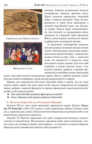 136 Розділ III. Європейське суспільство і держави в Х -ХУ ст.
несення. Успішно розвивалися сільське
господарство, ремесла, зростали міста.
Проте розвиток стримували міжусобні
війни і свавілля феодалів. Тому селяни,
ремісники й купці були зацікавлені в
сильній королівській владі, яка об’єдна­
ла країну. Королі вміло використовува­
ли такі ситуації та підтримували міста,
захищали їх у боротьбі проти феодалів.
Середньовічний Париж (макет) Міста, своєю чергою, допомагали королю
приборкувати непокірних васалів.
Із розвитком господарства взаємини
між феодалами і селянами швидко зміню­
валися. Одні феодали намагалися приму­
сити селян платити більше, і невдоволені
селяни втікали до міст, інші — звільняли
селян від залежності й вимагали лише
регулярної сплати грошей. Для того щоб
утримати в покорі вільних селян і від-
Французькі селяни ,
^ " шукати втікачів, дрібним і середнім фе­
одалам була потрібна сильна центральна
влада, тому вони почали підтримувати короля. Дехто з дрібних рицарів, невдо-
волених своїми сеньйорами, також шукав справедливості в короля.
Церква, яка засуджувала безглузді міжусобні війни в країні, під час яких
гинули тисячі людей, так само стала на бік короля. Спираючись на підтримку
міщан, дрібних і середніх феодалів та церкви, французькі королі розпочали бо­
ротьбу за об’єднання країни.
► Яка територія була доменом французьких королів?
► Коли у Франції стала правити династія Капетингів?
2. Початок боротьби за об’єднання Франції
Початок XII ст. став часом зміцнення королівської влади. Король Людо-
вік VI Товстий (1108-1137) разом зі своїм помічником абатом Сугерієм навів
лад у королівському домені. Замки бунтівних баронів були зруйновані або в них
розмістилися королівські гарнізони.
Людовік VI Товстий відрізнявся від своїх попередників більшою наполег­
ливістю та енергійністю. Він розпочав справжню війну проти мешканців «оси­
них гнізд, що пожирали країну своїм розбоєм», як називали сучасники баронів.
Двадцять років знадобилося королю, щоб підкорити їх.
 