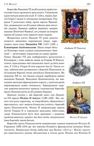 §13. Франція 137
Боротьба Людовіка VI за об’єднання країни по­
ступово стала приносити результати. Свідченням
цього почали наступні події. У 1124 р. король Анг­
лії Генріх І разом із німецьким імператором Ген­
ріхом V розпочали війну проти короля Франції.
Але, незважаючи на об’єднані війська двох могут­
ніх держав, Франція здобула перемогу завдяки
васалам Північної Франції, які уперше за історію
країни об’єднали сили навколо свого короля.
Наприкінці життя Людовік VI зумів досягти
великого зміцнення королівської влади, одру­
живши свого сина Людовіка VII (1137-1180) з
Елеонорою Аквітанською. Після смерті бать- Людовік VI Товстий
ка Елеонора стала єдиною спадкоємницею Акві-
танії — величезного герцогства на півдні країни.
Однак Людовік VII мав необережність розлучитися з
Елеонорою, і вона вийшла заміж за Генріха II Планта-
генета, приєднавши свої спадкоємні землі до його воло­
дінь. У 1154 р. Генріх II став королем Англії. Таким чи­
ном, небезпечним суперником у боротьбі Капетингів за
об’єднання Франції стали англійські Плантаґенети. На
середину XII ст. під їхньою владою перебувала майже
половина Франції. Володіння Плантаґенетів, які вва­
жалися васалами французького короля, у декілька разів
перевищували домен останнього. Французьким коро­
лям довелося розпочати тривалу і виснажливу боротьбу
проти Плантаґенетів за об’єднання Франції.
Значних успіхів у цій боротьбі досяг син Людові­
ка VII король Філіпп II Август (1180-1223). Він, ма­
ючи такі риси характеру, як енергійність, обережність і
віроломність, зміг досягти блискучих успіхів у боротьбі
проти Плантаґенетів. Філіпп II звинувачував короля
Англії Генріха II в порушенні васальних зобов’язань
(адже Плантаґенети були його васалами) і водночас
прийняв васальну присягу від його синів, підтримуючи
їхню боротьбу проти батька.
Боротьба проти Плантаґенетів завершилася повною перемогою Філіппа II.
Упродовж 1202-1214 рр. він захопив більшість французьких володінь План­
таґенетів. Вирішальна битва відбулася при Бувіне (1214 р.). Відтак терито­
рія королівського домену збільшилася в кілька разів. Згодом син Філіппа II
Людовік VII
Філіпп II Август
 