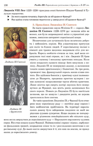 138 Розділ III. Європейське суспільство і держави в Х -ХУ ст.
Людовік VIII Лев (1223-1226) приєднав землі багатого Півдня Франції й Ту­
лузьке герцогство.
► За якого короля почалась боротьба за об’єднання Франції?
► Яка країна стала головною перепоною у завершенні об’єднання Франції?
Людовік IX Святий
3. Правління Людовіка IX Святого
За часів правління онука Філіппа II — короля Лю­
довіка IX Святого (1226-1270 рр.) великих війн не
велося, але були запроваджені зміни в управлінні дер­
жавою, посилено авторитет королівської влади.
Незвичними для сучасників були величезна добро­
та і побожність короля. Він улаштовував притулки
для калік та бідних людей. У королівському палаці в
кімнаті для трапез щоденно накривали стіл для же­
браків. Король особисто стежив за тим, щоб вони от­
римували такі самі страви, як і він. Людовік IX брав
участь у сьомому і восьмому хрестових походах. Коли
після невдалого сьомого походу його викупили з по­
лону, Людовік IX не повернувся додому, а залишився
чекати нових хрестоносців у Палестині. За три роки,
проведені там, французький король зажив слави свя­
того. Він здійснив босоніж у простому одязі паломни­
цтво до Назарета, працював простим муляром і хо­
вав залишені напризволяще трупи вбитих християн.
Лише звістка про смерть матері змусила його повер­
нутися до Франції, яка шість років залишалася без
свого короля. Повага до Людовіка IX була настільки
великою, що не минуло і двадцяти років, як церква
проголосила його святим.
За часів правління Людовіка IX у Франції було ство­
рено малу королівську раду — постійну раду короля і
його найближчих прибічників. На території королів­
ського домену було заборонено поєдинки як засіб ви­
рішення судових суперечок. Якщо людина не погоджу­
валася з рішенням сеньйоріального або міського суду,
вона могла звернутися до королівського суду — Паризького парламенту судових
справ. Він став вищим судом Франції. Найважливіші справи (підпал, карбуван­
ня фальшивих грошей, викрадення жінок та ін.) розглядалися винятково в ко­
ролівському суді. До нього могли звернутися й ті, хто жив на землях, не приєд­
наних до королівського домену.
Людовік IX
з дружиною
 