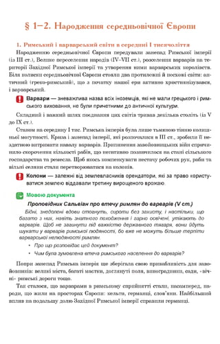 § — 2. Народження середньовічної Європи
1. Римський і варварський світи в середині І тисячоліття
Народженню середньовічної Європи передували занепад Римської імперії
(із III ст.), Велике переселення народів (ІУ-УІІ ст.), розселення варварів на те­
риторії Західної Римської імперії та утворення ними варварських королівств.
Біля колиски середньовічної Європи стояли два протилежні й несхожі світи: ан­
тичний (греко-римський), що з початку нашої ери активно християнізувався,
і варварський.
О Варвари — зневажлива назва всіх іноземців, які не мали грецького і рим­
ського виховання, не були причетними до античної культури.
Складний і важкий шлях поєднання цих світів тривав декілька століть (із V
до IX ст.).
Станом на середину І тис. Римська імперія була лише тьмяною тінню колиш­
ньої могутності. Криза і занепад імперії, які розпочалися в III ст., зробили її не­
здатною витримати навалу варварів. Припинення завойовницьких війн спричи­
нило скорочення кількості рабів, що негативно позначилося на стані сільського
господарства та ремесла. Щоб якось компенсувати нестачу робочих рук, раби та
вільні селяни стали перетворюватися на колонів.
О Колони — залежні від землевласників орендатори, які за право користу­
ватися землею віддавали третину вирощеного врожаю.
(§2 Мовою документа
Проповідник Сальвіан про втечу римлян до варварів (V ст.)
Бідні, знедолені вдови стогнуть, сироти без захисту, і настільки, що
багато з них, навіть знатного походження і гарно освічені, утікають до
варварів. Щоб не загинути під важкістю державного тягаря, вони йдуть
шукати у варварів римської людяності, бо вже не можуть більше терпіти
варварськоїнелюдяності римлян.
• Про що розповідає цей документ?
• Чим була зумовлена втеча римського населення до варварів?
Попри занепад Римська імперія ще зберігала свою привабливість для заво­
йовників: великі міста, багаті маєтки, доглянуті поля, виноградники, сади, «віч­
ні» римські дороги тощо.
Так сталося, що варварами в римському сприйнятті стали, насамперед, на­
роди, що жили на просторах Європи: кельти, германці, слов’яни. Найбільший
вплив на подальшу долю Західної Римської імперії справили германці.
 
