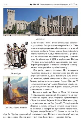 142 Розділ III. Європейське суспільство і держави в Х -ХУ ст.
Авіньйон
нілим королям і таким чином впливали на європей­
ську політику. Заборгував тамплієрам і Філіпп IV Не
маючи чим розрахуватися, він вирішив схитрувати і
попрохав прийняти його до ордену. Великий магістр
ордену тамплієрів Жан де Моле відмовив, зрозумів­
ши, що король хоче згодом очолити орден і привлас­
нити його багатства. У 1307 р. за рішенням Філіппа
IV в один день таємно було заарештовано всіх тамп­
лієрів Франції разом із великим магістром. їх звину­
ватили в чаклунстві та служінні дияволу.
Сім років тривало слідство. Під тортурами
Тамплієри тамплієри визнали всі звинувачення, але під час
суду відмовилися від них. Тамплієрів було визна­
но винними, орден розпущено, а більшу частину
їхнього майна віддано королю. Однак Філіппа IV
чекало велике розчарування: більшість скарбів ор­
дену загадкового зникла. Шукачі скарбів дотепер
намагаються їх знайти.
Великого магістра Жака де Моле 18 березня
1314 р. спалили на вогнищі. Перед смертю він про­
кляв папу, короля і його нащадків, проголосивши:
«Папо Клименте! Королю Філіппе! Не мине й року,
як я покличу вас на Суд Божий!» Тисячі жителів
Парижа із жахом слухали останні слова велико-
Спалення Жака де Моле ■ т
го магістра. 1 недаремно: прокляття справдилося.
Першим помер Климент VI. Восени — король Фі­
ліпп IV Пізніше померли і всі три дорослі сини Філіппа, а королівський престол
перейшов через 14 років до побічної гілки Капетингів — династії Валуа.
 