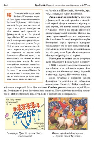 144 Розділ III. Європейське суспільство і держави в Х -ХУ ст.
та Англія, а й Шотландія, Кастилія, Ара-
гон, Португалія, Анжу, Бурґундія.
Одна з причин конфлікту полягала
у феодальній системі правління. Англій­
ські королі, будучи васалами французь­
кого короля, але маючи значні володіння
у Франції, стояли на заваді створенню
єдиної французької держави. Другою ва­
гомою причиною війни стало суперництво
між Англією та Францією через Фландрію.
Французькі королі прагнули підкорити
собі васальне, але по суті незалежне граф­
ство. Англія, маючи тісні економічні зв’яз­
ки, підтримувала боротьбу фландрських
міст проти французького короля.
Приводом до війни стала суперечка
щодо спадковості французького престолу.
У 1337 р. французький король заявив,
що забирає в англійського короля його
володіння на південному заході Франції.
У відповідь Едуард III оголосив війну.
Війна почалася з морських набігів
французів та англійців на узбережжя
одне одного. Нарешті, 1340 р. два флоти
зійшлися в морській битві біля містечка Слейсе, розташованого в гирлі Шель-
ди. Французький флот було повністю знищено. Після цієї битви англійці жарту­
вали: «Якби риби вміли говорити, вони б розмовляли французькою».
®
По смерті всіх трьох синів
Філіппа IV королем Фран­
ції було проголошено його небожа
Філіппа VI Довгого (1328-1350) з
династії Валуа. Але англійський
король за порадою фландрських
міст заявив свої претензії на
французький трон. Як рідний
онук Філіппа IV він вважав, що
має більше прав на престол Фран­
ції, аніж будь-хто з родини Валуа.
Щоб відхилити домагання англій­
ського короля, французькі юрис­
ти спиралися на закони часів
Хлодвіга — «Салічну правду», де
зазначалося, що землю не може
успадковувати жінка. Із цього
вони робили висновок, що оскіль­
ки королівство — це земля, а мати
Едуарда III як донька Філіппа IV
не має права успадковувати зем­
лю, то вона також не може пере­
дати синові право на престол.
АНГЛІЙЦІ на чолі
з Едуардом
17 тис.
іР
* т
ФРАНЦУЗИ
на чолі
ЗФІліппом V117 тис.
Битва при Кресі 26 серпня 1346 р.
(картосхема)
Битва при Кресі (ілюстрація
з «Хронік Жана Фруасара»)
 