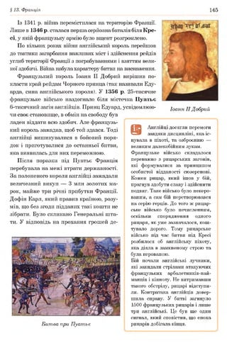 §13. Франція 145
Із 1341 р. війна перемістилася на територію Франції.
Лише в 1346 р. сталася перша серйозна баталія біля Кре-
сі, у якій французьку армію було вщент розгромлено.
По кількох роках війни англійський король перейшов
до тактики загарбання важливих міст і здійснення рейдів
углиб території Франції з пограбуваннями і взяттям вели­
кої здобичі. Війна набула характеру битви на виснаження.
Французький король Іоанн II Добрий вирішив по­
класти край рейдам Чорного принца (так називали Еду-
арда, сина англійського короля). У 1356 р. 25-тисячне
французьке військо наздогнало біля містечка Пуатьє
6-тисячний загін англійців. Принц Едуард, усвідомлюю- Іоанн II Добрий
чи своє становище, в обмін на свободу був
ладен віддати всю здобич. Але французь­
кий король зажадав, щоб той здався. Тоді
англійці вишикувалися в бойовий поря­
док і приготувалися до останньої битви,
яка виявилась для них переможною.
Після поразки під Пуатьє Франція
перебувала на межі втрати державності.
За полоненого короля англійці зажадали
величезний викуп — 3 млн золотих ма­
рок, майже три річні прибутки Франції.
Дофін Карл, який правив країною, розу­
мів, що без згоди підданих такі кошти не
зібрати. Було скликано Генеральні шта­
ти. У відповідь на прохання грошей де-
Битва при Пуатьє
9
Англійці досягли перемоги
завдяки дисципліні, яка іс­
нувала в піхоті, та озброєнню —
великим далекобійним лукам.
Французьке військо складалося
переважно з рицарських загонів,
які формувалися за принципом
особистої відданості сюзеренові.
Кожен рицар, який ішов у бій,
прагнув здобути славу і здійснити
подвиг. Таке військо було некеро-
ваним, а сам бій перетворювався
на серію герців. До того ж рицар­
ське військо було нечисленним,
оскільки спорядження одного
рицаря, як уже зазначалося, кош­
тувало дорого. Тому рицарське
військо під час битви під Кресі
розбилося об англійську піхоту,
яка діяла в замкненому строю та
була керованою.
Бій почали англійські лучники,
які закидали стрілами атакуючих
французьких арбалетників-най-
манців і кінноту. Не витримавши
такого обстрілу, рицарі відступи­
ли. Контратака англійців довер­
шила справу. У битві загинуло
1500 французьких рицарів і лише
три англійські. Це був ще один
сигнал, який сповістив, що епоха
рицарів добігала кінця.
 