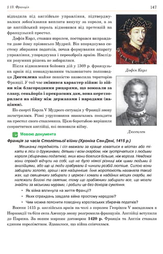 §13. Франція 147
Дофін Карл
відходила під англійське управління, підтверджу­
валося зобов’язання виплати викупу за короля, а за
це англійський король відмовився від претензій на
французький престол.
Дофін Карл, ставши королем, постарався виправда­
ти дане йому прізвисько Мудрий. Він впорядкував си­
стему збирання податків, почав формування апарату
управління, упорядкував і переозброїв армію. Наслід­
ки розумних рішень не забарилися.
Після відновлення бойових дій у 1369 р. французь­
ка армія під командуванням талановитого полковод­
ця Дюгеклена майже повністю визволила територію
Франції. У той час змінився характер війни: із вій­
ни між благородними рицарями, що воювали за
славу, сеньйорів і прекрасних дам, вона перетво­
рилася на війну між державами і народами (на­
ціями).
По смерті Карла V Мудрого ситуація у Франції знову
загострилася. Різні угруповання намагались посадити
на престол свого ставленика. Цією боротьбою вирішили
скористатися англійці, які поновили війну.
(§2 Мовою документа
Франція за часів Столітньої війни (Хроніка Сен-Дені, 1415 р.)
Мешканці передмість і сіл вважали за краще ховатися в містах або ті­
кати в ліси із дружинами, дітьми і всім скарбом, ніж зустрічатися з людьми
короля (збирачами податків), яких вони боялися більше, ніж ворога. Невдовзі
вони справді відчули на собі, що не було ніякої різниці між цими людьми й
англійцями, або що ці люди грабували й чинили розбій лютіше. Силою вони
забирали золото, гроші і все найцінніше. їхня жорстокість наганяла такий
жах, що священики забирали з церков і ховали в надійних місцях скарби, які
належали Богові та святим, тому що грабіжники забирали все, що могли
знайти за міськими мурами, і робили це без докорів сумління.
• Як війна вплинула на життя Франції?
• Яких страждань завдала війна простому народові?
• Чим можна пояснити поведінку королівських збирачів податків?
Восени 1415 р. англійська армія на чолі з королем Генріхом V висадилася в
Нормандії та біля села Азенкур знову розгромила французів. Англійці вступили
до Парижа. За новим мирним договором 1420 р. Франція та Англія ставали
єдиним королівством. Здавалося, що війна скінчилася.
Дюгеклен
 