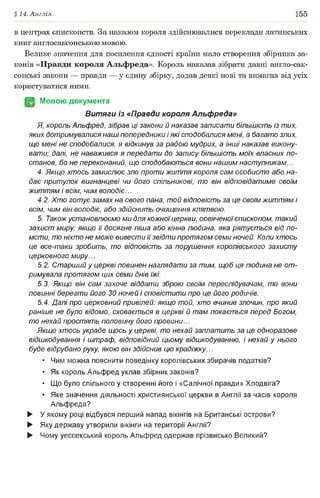 §14. Англія 155
в центрах єпнскопств. За наказом короля здійснювалися переклади латинських
книг англосаксонською мовою.
Велике значення для посилення єдності країни мало створення збірника за­
конів «Правди короля Альфреда». Король наказав зібрати давні англо-сак-
сонські закони — правди — у єдину збірку, додав деякі нові та вимагав від усіх
користуватися ними.
(§2 Мовою документа
Витяги із «Правди короля Альфреда»
Я, король Альфред, зібрав ці закони й наказав записати більшість із тих,
яких дотримувалися наші попередники і які сподобалися мені, а багато злих,
що мені не сподобалися, я відкинув за радою мудрих, а інші наказав викону­
вати; далі, не наважився я передати до запису більшість моїх власних по­
станов, бо не переконаний, що сподобаються вони нашим наступникам...
4. Якщо хтось замислює зло проти життя короля сам особисто або на­
дає притулок вигнанцеві чи його спільникові, то він відповідатиме своїм
життям і всім, чим володіє...
4.2. Хто готує замах на свого пана, той відповість за це своїм життям і
всім, чим він володіє, або здійснить очищення клятвою.
5. Також установлюємо ми для кожноїцеркви, освяченоїєпископом, такий
захист миру: якщо її досягне піша або кінна людина, яка рятується від по­
мсти, то ніхто не може вивести її звідти протягом семи ночей. Коли хтось
це все-таки зробить, то відповість за порушення королівського захисту
церковного миру...
5.2. Старший у церкві повинен наглядати за тим, щоб ця людина не от­
римувала протягом цих семи днів їжі.
5.3. Якщо він сам захоче віддати зброю своїм переслідувачам, то вони
повинні берегти його ЗОночей і сповістити про це його родичів.
5.4. Далі про церковний привілей: якщо той, хто вчинив злочин, про який
раніше не було відомо, сховається в церкві й там покається перед Богом,
то нехай простять половину його провини...
Якщо хтось украде щось у церкві, то нехай заплатить за це одноразове
відшкодування і штраф, відповідний цьому відшкодуванню, і нехай у нього
буде відрубано руку, якою він здійснив цю крадіжку...
• Чим можна пояснити поведінку королівських збирачів податків?
• Як король Альфред уклав збірник законів?
• Що було спільного у створенні його і «Салічної правди» Хлодвіга?
• Яке значення діяльності християнської церкви в Англії за часів короля
Альфреда?
► У якому році відбувся перший напад вікінгів на Британські острови?
► Яку державу утворили вікінги на території Англії?
► Чому уессекський король Альфред одержав прізвисько Великий?
 