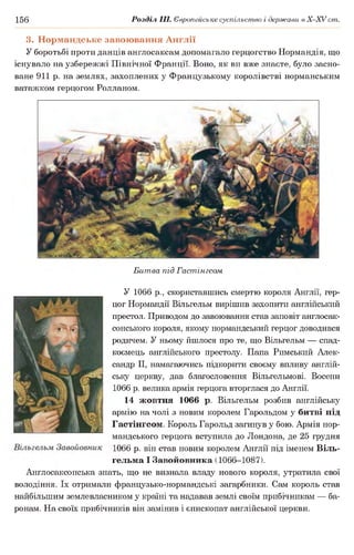 156 Розділ III. Європейське суспільство і держави в Х -ХУ ст.
3. Нормандське завоювання Англії
У боротьбі проти данців англосаксам допомагало герцогство Нормандія, що
існувало на узбережжі Північної Франції. Воно, як ви вже знаєте, було засно­
ване 911 р. на землях, захоплених у Французькому королівстві норманським
ватажком герцогом Ролланом.
Битва під Гастінгсом
У 1066 р., скориставшись смертю короля Англії, гер­
цог Нормандії Вільгельм вирішив захопити англійський
престол. Приводом до завоювання став заповіт англосак­
сонського короля, якому нормандський герцог доводився
родичем. У ньому йшлося про те, що Вільгельм — спад­
коємець англійського престолу. Папа Римський Алек­
сандр II, намагаючись підкорити своєму впливу англій­
ську церкву, дав благословення Вільгельмові. Восени
1066 р. велика армія герцога вторглася до Англії.
14 жовтня 1066 р. Вільгельм розбив англійську
армію на чолі з новим королем Гарольдом у битві під
Гастінгсом. Король Гарольд загинув у бою. Армія нор­
мандського герцога вступила до Лондона, де 25 грудня
1066 р. він став новим королем Англії під іменем Віль-
гельма І Завойовника (1066-1087).
Англосаксонська знать, що не визнала владу нового короля, утратила свої
володіння. їх отримали французько-нормандські загарбники. Сам король став
найбільшим землевласником у країні та надавав землі своїм прибічникам — ба­
ронам. На своїх прибічників він замінив і єпископат англійської церкви.
 