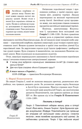 158 Розділ III. Європейське суспільство і держави в Х -ХУ ст.
Зміцнення королівської влади і при­
пинення усобиць у країні сприяло зрос­
танню міст, розвитку торгівлі. Лондон
перетворився на великий торговельний
центр Англії. Англійські купці продава­
ли вовну, яка поступово ставала головним
предметом англійської зовнішньої торгівлі.
Політику, започатковану Вільгель-
мом І, продовжив його молодший син
Генріх І (1100-1135). За його правління
велику роль в управлінні країною стала
відігравати постійна Королівська рада. До неї входили вищі посадові особи дер­
жави — королівський скарбник, керівник канцелярії, судді та вірні королю пред­
ставники знаті. Вищою судовою інстанцією в країні став постійно діючий Суд
королівської лави. За дорученням короля судді їздили графствами і розбирали
там судові справи. Було створено й казначейство, що називалося Палатою ша­
хової дошки. Воно відповідало за надходження податків.
Отже, внаслідок нормандського завоювання в Англії посилилася королівська
влада і почалося становлення централізованої держави.
► У якому році відбулося нормандське завоювання Англії? Де сталася вирі­
шальна битва?
► Для чого була створена «Книга Страшного суду»?
А тим часом в Україні...
1113-1125 рр. — правління Володимира Мономаха.
4. Перші Плантаґенети
По смерті Генріха І, який не залишив нащадка престолу, розпочалася між­
усобиця, яка тривала двадцять років. За допомогою церкви період безвладдя
в Англії було припинено. Престол отримав онук Генрі­
ха І молодий граф анжуйський Генріх, що започаткував
династію Плантаґенетів, яка правила країною до кінця
XIV ст. Він правив під ім’ям Генріх II Плантаґенет
(1154-1189).
Постать в історії
Гзнріх II Плантаґенет відіграв велику роль в історії
Англії. Його мати, донька Гзнріха І, була дружиною гра­
фа анжуйського Жофруа Плантаґенета (це прізвище
він отримав від латинської назви рослини «планта
ґеніста», якою полюбляв прикрашати свій шолом). За
свідченнями сучасників, Генріх II був людиною міцної
9
Англійська скарбниця от­
римала назву Палата ша­
хової дошки завдяки системі під­
рахунку грошей. Великі столи в
палаті було переділено лініями на
смуги. На них в особливому поряд­
ку розкладалися й пересувалися
стовпчики монет. Така система на­
гадувала гру в шахи, звідки і вини­
кла назва палати.
 