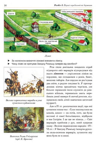 16 Розділ І. Перші середньовічні держави
Табір римського гарнізону
Ч Дорога
Сторожова вежа
Будинок сторожі
Вали, рів, укріплений
паркан
Лімес
► За малюнком визначте основні елементи лімесу.
► Чому лімес не врятував Західну Римську імперію від загибелі?
Рим після декількох невдалих спроб
підкорити світ варварів відгородився від
нього лімесом — укріпленою лінією на
кордонах, що складалася з ровів, башт,
воєнних таборів. Але кордон не роз’єднав
два світи, а радше поєднав їх. У прикор­
донних містах процвітала торгівля, усе
більше германців ішли служити до рим­
ського війська, германська знать пере­
ймала деякі манери й звичаї римлян, від­
правляла своїх дітей навчатися античної
мудрості.
Але в IV ст. розпочалися події, про які
сучасник писав так: «Гуни накинулися на
аланів, алани — на готів, готи, що були
вигнані зі своєї батьківщини, відібрали
в нас Іллірію. І це ще не кінець...» Світ
варварів прийшов у рух, який одержав
назву «Велике переселення народів» (IV—
VI ст.). У Західну Римську імперію руши­
ла сила-силенна варварів, зупинити яку
Взяття Рима Гейзеріхом вона була не в змозі.
(худ. К. Брюлов)
Велике переселення народів в уяві
сучасного художника
 