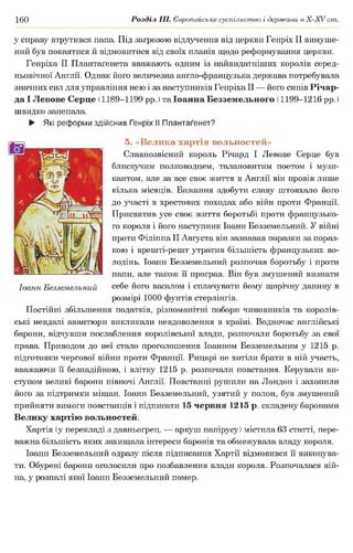 160 Розділ III. Європейське суспільство і держави в Х -ХУ ст.
у справу втрутився папа. Під загрозою відлучення від церкви Генріх II вимуше­
ний був покаятися й відмовитися від своїх планів щодо реформування церкви.
Генріха II Плантаґенета вважають одним із найвидатніших королів серед­
ньовічної Англії. Однак його величезна англо-французька держава потребувала
значних сил для управління нею і за наступників Генріха II — його синів Річар-
да І Левове Серце (1189-1199 рр.) та Іоанна Безземельного (1199-1216 рр.)
швидко занепала.
► Які реформи здійснив Генріх II Плантаґенет?
5. «Велика хартія вольностей»
Славнозвісний король Річард І Левове Серце був
блискучим полководцем, талановитим поетом і музи­
кантом, але за все своє життя в Англії він провів лише
кілька місяців. Бажання здобути славу штовхало його
до участі в хрестових походах або війн проти Франції.
Присвятив усе своє життя боротьбі проти французько­
го короля і його наступник Іоанн Безземельний. У війні
проти Філіппа II Августа він зазнавав поразки за пораз­
кою і врешті-решт утратив більшість французьких во­
лодінь. Іоанн Безземельний розпочав боротьбу і проти
папи, але також її програв. Він був змушений визнати
себе його васалом і сплачувати йому щорічну данину в
розмірі 1000 фунтів стерлінгів.
Постійні збільшення податків, різноманітні побори чиновників та королів­
ські невдалі авантюри викликали невдоволення в країні. Водночас англійські
барони, відчувши послаблення королівської влади, розпочали боротьбу за свої
права. Приводом до неї стало проголошення Іоанном Безземельним у 1215 р.
підготовки чергової війни проти Франції. Рицарі не хотіли брати в ній участь,
вважаючи її безнадійною, і влітку 1215 р. розпочали повстання. Керували ви­
ступом великі барони півночі Англії. Повстанці рушили на Лондон і захопили
його за підтримки міщан. Іоанн Безземельний, узятий у полон, був змушений
прийняти вимоги повстанців і підписати 15 червня 1215 р. складену баронами
Велику хартію вольностей.
Хартія (у перекладі з давньогрец. — аркуш папірусу) містила 63 статті, пере­
важна більшість яких захищала інтереси баронів та обмежувала владу короля.
Іоанн Безземельний одразу після підписання Хартії відмовився її виконува­
ти. Обурені барони оголосили про позбавлення влади короля. Розпочалася вій­
на, у розпалі якої Іоанн Безземельний помер.
 
