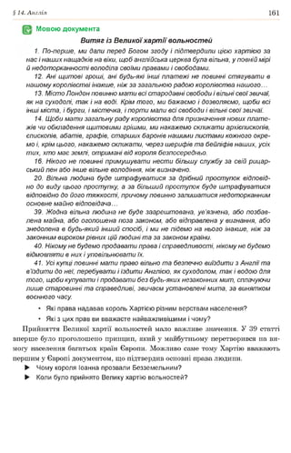 §14. Англія 161
Мовою документа
Витяг із Велико)'хартії вольностей
1. По-перше, ми дали перед Богом згоду і підтвердили цією хартією за
нас і наших нащадків на віки, щоб англійська церква була вільна, у повній мірі
й недоторканності володіла своїми правами і свободами.
12. Ані щитові гроші, ані будь-які інші платежі не повинні стягувати в
нашому королівстві інакше, ніж за загальною радою королівства нашого...
13. Місто Лондон повинно мати всі стародавні свободи і вільні своїзвичаї,
як на суходолі, так і на воді. Крім того, ми бажаємо і дозволяємо, щоби всі
інші міста, і бурги, і містечка, і порти мали всі свободи і вільні свої звичаї.
14. Щоби мати загальну раду королівства для призначення нових плате­
жів чи обкладення щитовими грішми, ми накажемо скликати архієпископів,
єпископів, абатів, графів, старших баронів нашими листами кожного окре­
мо і, крім цього, накажемо скликати, через шерифів та бейліфів наших, усіх
тих, хто має землі, отримані від короля безпосередньо.
16. Нікого не повинні примушувати нести більшу службу за свій рицар­
ський лен або інше вільне володіння, ніж визначено.
20. Вільна людина буде штрафуватися за дрібний проступок відповід­
но до виду цього проступку, а за більший проступок буде штрафуватися
відповідно до його тяжкості, причому повинно залишатися недоторканним
основне майно відповідача...
39. Жодна вільна людина не буде заарештована, ув’язнена, або позбав­
лена майна, або оголошена поза законом, або відправлена у вигнання, або
знедолена в будь-який інший спосіб, і ми не підемо на нього інакше, ніж за
законним вироком рівних цій людині та за законом країни.
40. Нікому не будемо продавати права і справедливості, нікому не будемо
відмовляти в них і уповільнювати їх.
41. Усі купці повинні мати право вільно та безпечно виїздити з Англії та
в’їздити до неї, перебувати і їздити Англією, як суходолом, так і водою для
того, щоби купувати і продавати без будь-яких незаконних мит, сплачуючи
лише старовинні та справедливі, звичаєм установлені мита, за винятком
воєнного часу.
• Які права надавав король Хартією різним верствам населення?
• Які з цих прав ви вважаєте найважливішими і чому?
Прийняття Великої хартії вольностей мало важливе значення. У 39 статті
вперше було проголошено принцип, який у майбутньому перетворився на ви­
могу населення багатьох країн Європи. Можливо саме тому Хартію вважають
першим у Європі документом, що підтвердив основні права людини.
► Чому короля Іоанна прозвали Безземельним?
► Коли було прийнято Велику хартію вольностей?
 
