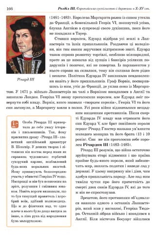 166 Розділ III. Європейське суспільство і держави в Х -ХУ ст.
(1461-1483 ). Королева Маргарита разом із сином утекла
до Франції, а божевільний Генріх VI, покинутий усіма,
блукав Англією в супроводі свого духівника, поки його
не посадили в Тауер.
Ставши королем, Едуард відібрав усі землі в Лан-
кастерів та їхніх прихильників. Роздаючи ці володін­
ня, він тим самим заручився підтримкою знаті. Едуард
також сприяв розвитку торгівлі, особливо міжнародної,
проте за це вимагав від купців і банкірів усіляких по­
дарунків і позичок, які не повертав. Із парламентом у
нього справи на склалися, тому він скликав його рідко
і неохоче. Політика Едуарда IV викликала невдоволен­
ня навіть у його прихильників. Граф Ворвік, посварив­
шись із ним, утік до Франції, де уклав союз із Маргари­
тою. У 1471 р. військо Ланкастерів на чолі з Ворвіком висадилося в Англії та
захопило Лондон. Генріха VI знову проголосили королем, але Едуард зміг по­
вернути собі владу. Ворвік, якого назвали «творцем королів», Генріх VI та його
син загинули, а Маргариту взяли в полон. Усі роки війни відзначалися нещад­
ним нищенням противників. Після смер­
ті Едуарда IV владу мав отримати його
син Едуард V але брат покійного короля
герцог Річард Глостер наказав ув’язнити
молодого монарха та його брата (13 і 10
років). Сам же він проголосив себе коро­
лем Річардом III (1483-1485 ).
Річард III розумів, що війна остаточно
зруйнувала старі відносини і що країна
прийме будь-якого короля, який забезпе­
чить мир, знизить податки і наведе лад у
державі. У цьому напрямку він і діяв, чим
здобув прихильність народу. Але над ним
тяжіли чутки про його причетність до
смерті двох синів Едуарда Щ які до того
ж він не спростовував.
Зрештою, його противники об’єднали­
ся навколо одного з останніх Ланкасте­
рів, який жив у вигнанні, Генріха Тюдо­
ра. Останній зібрав військо і висадився в
Англії. Біля містечка Босуарт зійшлися
Особа Річарда III привер­
тала до себе увагу істори-
і письменників. Так, йому
присвятив драму «Річард III» сла­
ветний англійський драматург
В. Шекспір. У деяких творах і лі­
тописах він постає перед нами як
справжнє чудовисько: горбатий
сухорукий карлик, позбавлений
будь-яких моральних якостей.
Йому приписують безпосередню
участь у вбивстві Генріха IV тощо.
Насправді ж він був невисоким на
зріст, розумним і сміливим юна­
ком. Навіть вороги визнавали, що
то був тямущий правитель і хоро­
брий воїн, здібний полководець.
Що ж до фізичних вад, то одне
плече в нього було дещо вищим за
інше, а ліва рука від народження
була малорухомою.
Річард III
 
