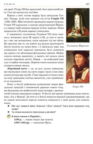 §14. Англія 167
дві армії. Річард III був зраджений, його армія розбігла­
ся. Сам він загинув на полі бою.
Корона з його голови відразу була покладена Ген­
ріху Тюдору, який став правити під ім’ям Генріх VII
(1485-1503). Щоб остаточно примирити ворожі сторони,
Генріх VII одружився з єдиною представницею Иорків,
а у своєму гербі поєднав червону та білу троянди. Війна
тривалістю в ЗО років нарешті скінчилася.
У парламенті, скликаному Генріхом VII після пере­
моги, виявилося лише 20 лордів із 50, до того ж части­
на з тих, що залишалася, стала лордами під час війни.
Це свідчило про те, що майже вся родова аристократія
Англії полягла на полях битв, і її заступила нова, яка
сповідувала нові моральні принципи, була залежною
від короля і не обстоювала феодальних звичаїв. Майже
зникла система васалітету, а замість неї почала діяти
система ліврейних почтів. Ліврея — це особливий одяг
слуг із гербом господаря. Лівреєю також називали плату
сюзерена своєму васалу.
Ліврейний почт — це, по суті, загони найманців,
що отримували плату від свого лорда і мали з ним пись­
мовий договір про службу. Старі традиції та чесне слово,
на чому трималася система васалітету, уже сприймали­
ся як недостатні.
Отже, в Англії відбувалося руйнування старих фео­
дальних традицій і становлення держави нового типу, Генріх VII
що базувалася на необмеженій владі монарха і розгалу­
женій системі державного апарату. В Англії цей процес відбувався дещо повіль­
ніше, ніж у Франції. До того ж в Англії зміцніли традиції парламентаризму, що
не давало можливості королю повністю зосередити у своїх руках усю повноту
влади.
► Між ким тривала війна Червоної і Білої троянд? Чому вона одержала таку
назву?
► Чи можна визначити переможця у цій війні?
А т им часом в Україні...
1489 р. — перша згадка про козаків.
1490-1492 рр. — повстання Мухи.
Єлизавета Йоркська
 