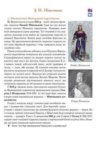 1. Виникнення Німецького королівства
За Верденською угодою 843 р. «землі східних фран­
ків» отримав Людвіг Німецький. Саме на цих землях
згодом постало Німецьке королівство. Попервах воно
мало нагадувало єдину державу. Тут існувало п’ять гер­
цогств, володарі яких майже не підкорялися королям із
династії Каролінгів. Знатні роди постійно боролися за
владу. Це протистояння феодалів, герцогів і королів ча­
сто мало збройний характер і тому одержало назву мі­
жусобних війн.
Разом із міжусобними війнами землі Східного Франк­
ського королівства потерпали від нападів чужоземців.
Східнофранкські королі та місцеві герцоги змогли за­
хистити свої землі від вікінгів. Однак наприкінці X ст.
з’явився новий небезпечний ворог, який прийшов зі
сходу, — угри, або мадяри. Ці племена кочових скота­
рів осіли на рівнині в середній течії Дунаю і почали на­
падати на сусідні землі. Першою від угорської навали
загинула слов’янська держава Велика Моравія. Потім
мадяри розпочали спустошувати німецькі землі, що
спонукало герцогів до об’єднання в єдине королівство.
У 919 р. місцева знать проголосила королем Східно­
го Франкського королівства саксонського герцога Ген­
ріха І Птахолова (919-936). Із тієї події бере початок
історія нової європейської держави — Німецького ко­
ролівства.
Генріх І посилив владу і поклав край постійним чва­
рам і суперечкам німецької знаті. Для боротьби проти
угорців і захисту населення він наказав будувати невеликі фортеці — бурги. Як
і в інших країнах тогочасної Європи, у Німеччині було створено численну важку
кінноту — рицарів. Саме з її допомогою 955 р. син Генріха І Оттон І (936-973)
завдав такої нищівної поразки угорцям у вирішальній битві на річці Лех у Бава­
рії, що вони назавжди припинили напади.
► Коли і хто був засновником Німецького королівства?
§ 15. Німеччина
 