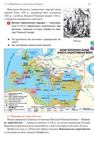 § 1-2. Народження середньовічної Європи 17
Наслідком Великого переселення народів стали
падіння Риму (410 р.), розорення його вандалами
(455 р.), загибель Західної Римської імперії (476 р.)
і створення варварських королівств.
Д Велике переселення народів — пересуван­
ня в IV—VII ст. германських, слов’янських, сар­
матських, тюрських та інших племен на тери­
торії Римської імперії.
о П ІВ Н ІЧ Н Е
£? М ОРЕ
САКСИ/
САКСИ
АЛАНИ
'СВЕВИ
ВЕСТГОТИ/
Херсонес
ЧОРНЕ МОРЕ
_ Сінопа
тстАНтииопбль
/сТ о л е т
К о р д у б а /
’ЧгфР'АКІЯ Г
. :
Адріанополь
'Неаполі"Карфаген
°Сіракузи 1 Спарта'о Антіохії
► Які відмінності між античним і варварським сві­
тами?
► Що таке Велике переселення народів?
Одоакр
ВЕЛИКЕПЕРЕСЕЛЕННЯ НАРОДІВ. №
ЗАГИБЕЛЬЗАХІДНОЇ РИМСЬКОЇ ІМПЕРІЇ
* %
Д Е Р Ж А В А
сА-санідів/4 4 0
♦^Карфаген
АЛАНИ
ВАНДАЛИ
Кордони Римської імперії
наприкінці IV ст.
Великии Лептю
р о г оЮ р^на
^ 1
* І
4 А
Александры
^ Г і* Мемфіс
4І
ДАКІЯ Області (діоцези) Римської імперії
Межа поділу Римської імперії
| Західна Римська імперія
Щ Східна Римська імпері
Напрямки та час вторгнення гунів
0^ Резиденція Аттіли
Т ^и то ^ії, залежні від Аттіли
Територія розселення слов’ян
Переселення та державні утворення варварів на території Західної Римської імперії
14 остготів бургундів вестготів англів,
^.........алан^1'0’ ♦■" ФРанків свевів саксів, ютів
V леї Місця та роки
л найяажпишшынайважливіших битв
2. Варварські королівства
Першу варварську державу на території Західної Римської імперії — Тулузь­
ке королівство — утворили вестготи в 418 р. за згодою імператора Гонорія.
Королівство фактично було самостійним, а його столицею стало місто Тулуза.
Приблизно тоді ж у Північній Африці виникло Вандальське королівство
зі столицею на місці давнього Карфагена.
 