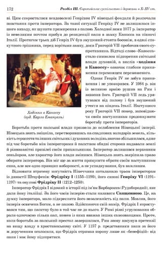 172 Розділ III. Європейське суспільство і держави в X -X V ст.
ві. Цим скористалися невдоволені Генріхом IV німецькі феодали й розпочали
повстання проти імператора. За такої ситуації Генріху IV не залишилося ін­
шого виходу, як шукати примирення з папою. Холодної зими 1077 р. імператор
із невеликим почтом прибув до резиденції папи в замку Каносса на півночі
Італії. Протягом трьох діб Генріх IV був змушений стояти босоніж, в одязі спо­
кутного грішника, перед ворітьми замку, доки Григорій VII пробачив свого су­
противника. Відтоді слово «Каносса»
стало символом підкорення світської
влади духовній, а вислів «ходіння
в Каноссу» означає глибоке прини­
ження переможцем переможеного.
Однак Генріх IV не забув прини­
ження і не упокорився. У 1084 р. він
із великою армію рушив на Рим і
захопив його. Григорій VII ледь уря­
тувався від полону і був змушений
утекти на південь Італії. Наступного
року Григорій VII помер, заповідаю­
чи своїм наступникам продовжувати
боротьбу проти імператорів.
Боротьба проти папської влади призвела до ослаблення Німецької імперії.
Німецька знать зміцніла, перетворившись на спадкових володарів земель, кіль­
кість герцогств та інших світських ідуховних володінь значно збільшилася, адже
під час боротьби між імператорами й папством обидві сторони надавали землі
й різноманітні привілеї своїм прихильникам. Імператор залишився верховним
сеньйором, але характер його влади змінився. Німецька знать закріпила право
обирати імператора. Він міг ще за життя примусити обрати своїм наступником
сина, але все одно принцип виборності, а не успадкування, був важливим.
Відновити втрачену могутність Німеччини поталанило трьом імператорам
із династії Штауфенів: Фрідріху І (1155-1190), його синові Генріху VI (1191—
1197) та онукові Фрідріху II (1212-1250).
Імператор Фрідріх І відомий в історії під ім’ям Барбаросса (Рудобородий), яке
дали йому італійці. За його часів імперію стали називати Священною. Це, на
думку імператора, мало підкреслити його незалежність від папи. Мовляв, його
імперія освячена Богом, а не папою. Здійснюючи свій намір, Фрідріх І користу­
вався тим, що папству було в той час не до нього. У Римі різні угруповання об­
рали одночасно кілька пап, кожен із яких вважав інших самозванцями. Проте,
коли боротьба за папський престол завершилася, Рим знову висунув претензії
на вищу владу в християнському світі. У 1157 р. представники папи за його
ж дорученням оголосили, що Фрідріх отримав корону лише як «бенефіцій» від
папи і має йому підкорятися.
Ходіння в Каноссу
(худ. Карло Емануель)
 