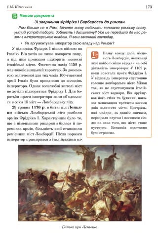 §15. Німеччина 173
Мовою документа
Зі звернення Фрідріха І Барбаросси до римлян
Рим більше не в Римі. Хочете знову побачити колишню римську славу
умілий устрій таборів, доблесть і дисципліну? Усе це перейшло до нас ра­
зом з імператорською владою. Я ваш законний господар.
• Як аргументував імператор свою владу над Римом?
У відповідь Фрідріх І пішов війною на
Італію. Він хотів не лише покарати папу,
а під цим приводом підкорити заможні
італійські міста. Фактично похід 1158 р.
мав завойовницький характер. За допомо­
гою величезної для тих часів 100-тисячної
армії Італія була приєднана до володінь
імператора. Однак волелюбні жителі міст
не хотіли підкорятися Фрідріху І. Для бо­
ротьби проти імператора вони об’єднали­
ся в союз 15 міст — Ломбардську лііу.
29 травня 1176 р. в битві під Ленья-
но війська Ломбардської ліги розбили
армію Фрідріха І. Характерним було те,
що з німецькими рицарями билася й пе­
ремогла армія, більшість якої становили
ремісники міст Ломбардії. Після поразки
імператор примирився з італійськими мі-
9
Н азву сою зу дала місце­
вість Ломбардія, меш канці
якої найболісніш е відчули на собі
діяльність імператора. У 1162 р.
вони повстали проти Ф рідріха І.
У відповідь імператор спустош ив
головне ломбардське місто М ілан
так, як не спустош ували італій­
ських міст варвари. Він зруйну­
вав його стіни та будинки, нака­
зав меш канцям протягом восьми
днів залиш ити місто. Ц ентраль­
ний майдан, за давнім звичаєм,
переорали плугом і посипали сіл­
лю на знак того, щ о місто стане
пустирем. Ватажків повстання
було страчено.
Битва при Леньяно
 