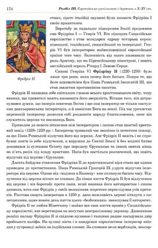174 Розділ III. Європейське суспільство і держави в Х -ХУ ст.
стами, проте італійці змушені були визнати Фрідріха І
своїм правителем.
Боротьбу за подальше підкорення Італії продовжив
син Фрідріха І — Генріх VI. Він підкорив Сицилійське
королівство і став володарем одразу чотирьох корон:
німецької, італійської, сицилійської та імперської. Ген­
ріх VI був імператором найвпливовішої європейської
країни того часу. Залежність від нього визнавали ко­
роль Арагону, що на Піренейському півострові, і навіть
англійський король Річард І Левове Серце.
Синові Генріха VI Фрідріху II (1220-1250) було
лише три роки, коли помер його батько. Попри те, що
його вихователем був Папа Римський Інокентій III, він
став завзятим противником папства.
Фрідріх II визнавав себе світським главою всього християнського світу, тому
вважав, що правителі мають визнавати його зверхність. Більше того, він дотри­
мувався думки, що імперія освячена Богом і що сам імператор не тільки наступ­
ник давньоримських імператорів, а й намісник Бога на землі. Під час урочистих
церемоній імператор дозволяв собі роздавати народу благословення, наче він
служитель церкви чи посланець Бога.
Приводом до нового зіткнення між імператором і папою став шостий хресто­
вий похід (1228-1229 рр.). Імператор тривалий час зволікав із початком походу,
за що Папа Римський відлучив його від церкви. Але Фрідріх II навіть і не спро­
бував зняти із себе відлучення, а вирушив до Святої Землі й без жодної битви
домовивсяіз султаном Єгипту про передачу Єрусалима та інших святих місць
на п’ять років підвладу християн. Папа був настільки розлючений, що навіть
відлучив від церкви і Єрусалим.
Досить байдуже ставлення Фрідріха II до християнської віри стало ще одним
приводом до протистояння. Папа Римський Григорій IX удруге відлучив імпе­
ратора від церкви. Однак від «ходіння в Каноссу» вже сплинуло багато часу. Від­
лучення від церкви нікого не злякало. До кінця життя Фрідріх II був відлученим
від церкви і вів боротьбу проти папи, який називав його антихристом і сином
диявола, хоча сам Фрідріх у своїх володіннях жорстоко переслідував усіх єрети­
ків. Раптова смерть імператора в 1250 р. дала можливість церкві зітхнути з по­
легшенням, адже кожен день життя цього «безбожника» зменшував її авторитет.
Фрідріх II не любив Німеччину і майже все своє життя провів у Сицилійсько-
му королівстві, яке перетворив на могутню централізовану державу. Дивовижна
розкіш палацу Фрідріха II зі східною музикою і танцями радше нагадувала двір
арабського халіфа. На вулиці міста і в мандрівки королівством імператор виїз­
див у супроводі воїнів на індійських слонах. За слонами вели верблюдів, леопар­
 