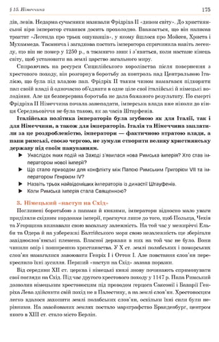 §15. Німеччина 175
дів, левів. Недарма сучасники називали ФрідріхаІІ «дивом світу». До християн­
ської віри імператор ставився досить прохолодно. Вважається, що він написав
трактат «Легенда про трьох ошуканців», у якому йшлося про Мойсея, Христа і
Мухаммеда. Таємнича і загадкова постать імператора спричинила навіть леген­
ду, що він не помер у 1250 p., а таємничо зник і з’явиться, коли настане кінець
світу, щоб установити на землі царство загального миру.
Спираючись на ресурси Сицилійського королівства після повернення з
хрестового походу, він розгорнув боротьбу за контроль над Центральною Іта­
лією, що була під владою пап. Фрідріх II таким чином намагався підкорити
пап своїй владі й одночасно об’єднати в одне ціле свої італійські й німецькі во­
лодіння. Але ця безперервна боротьба не дала бажаного результату. По смерті
Фрідріха II Німеччина почала занепадати, імперська влада вже ніколи до кін­
ця Середньовіччя не була такою, як за часів Штауфенів.
Італійська політика імператорів була згубною як для Італії, так і
для Німеччини, а також для імператорів. Італія та Німеччина заплати­
ли за це роздробленістю, імператори — фактичною втратою влади, а
папи римські, своєю чергою, не зумули створити велику християнську
державу під своїм пануванням.
► Унаслідок яких подій на Заході з’явилася нова Римська імперія? Хто став ім­
ператором нової імперії?
► Що стало приводом для конфлікту між Папою Римським Григорієм VII та ім­
ператором Генріхом IV?
► Назвіть трьох найвідоміших імператорів із династії Штауфенів.
► Коли Римська імперія стала Священною?
3. Німецький «наступ на Схід»
Поглинені боротьбою з папами й князями, імператори відносно мало уваги
приділяли східним кордонам імперії, прагнучи лише до того, щоб Польща, Чехія
та Угорщина визнавали свою васальну залежність. На той час у межиріччі Ель­
би та Одера й на узбережжі Балтійського моря свою незалежність ще зберігали
західнослов’янські племена. Власної держави в них на той час не було. Вони
чинили опір і поширенню християнства. У X ст. землі полабських і поморських
слов’ян намагалися завоювати Генріх І і Оттон І. Але повстання слов’ян пере­
креслило їхні зусилля. Перший «наступ на Схід» зазнав поразки.
Від середини XII ст. церква і німецькі князі знову починають спрямовувати
свої погляди на Схід. Під час другого хрестового походу у 1147 р. Папа Римський
дозволив німецьким хрестоносцям під проводом герцога Саксонії і Баварії Ген­
ріха Лева здійснити свій похід не в Палестину, а на землі слов’ян. Хрестоносцям
легко вдалося захопити землі полабських слов’ян, оскільки їхні сили були не­
рівними. На завойованих землях постало маркграфство Бранденбург^ центром
якого в XIII ст. стало місто Берлін.
 