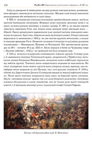 176 Розділ III. Європейське суспільство і держави в Х -ХУ ст.
Услід за рицарями й місіонерами на схід рушили німецькі селяни, ремісники,
яких феодали заохочували всілякими пільгами. Місцеве слов’янське населення
винищувалося або витіснялося в глухі місця.
У XIII ст. починається німецька колонізація прибалтійських земель, що були
заселені балтськими племенами. Німецькі купці першими проклали шлях у ці
землі, за ними рушили місіонери, а згодом і рицарі. У 1201 р. на землях племен
лівів була заснована Рига, яка згодом стала центром нової німецької землі —
Лівонії. Проте організувати переселення туди значної частини німецького насе­
лення не вдалося. Крім того, Лівонія не мала політичної єдності. Ризькі єпископи
ворогували із заснованим у 1202 р. на цих землях орденом мечоносців, а згодом
із міською громадою Риги. Непросто склалися й стосунки із сусідніми руськими
князівствами — Новгородом, Псковом та Полоцьком. Пік протистояння припа­
дає на 30-і - початок 40-х рр. XIII ст. Після поразки в битві на Чудському озері
(«Льодове побоїще», 1242 р.) на тривалий час було укладено мир.
У 1231 р. почалося підкорення слов’янського племені пруссів. Головну роль
у їх завоюванні відіграв Тевтонський орден, запрошений у Прибалтику поль­
ським князем Конрадом Мазовецьким, володіння якого найбільше страждали
від набігів пруссів. Тевтонці вміло скористалися наданою їм можливістю. На
місці підкорених ними земель пруссів вони створили сильну державу, яка не­
забаром стала загрозою як для Польщі, так і для руських князівств. У 1238 р.
в битві під Дорогочином Данило Галицький завдав їм першої серйозної пораз­
ки. Після цього тевтонці зосередили свою увагу на боротьбі проти литовців.
Проте «литовські походи» ордену так і не дали бажаного результату. Литовські
племена об’єдналися в єдине князівство, яке не тільки дало відсіч німецькій
агресії, а й відіграло важливу роль у подальшій історії Східної Європи.
Битва під Ґрюнвальдом (худ. Я. Матейко)
 