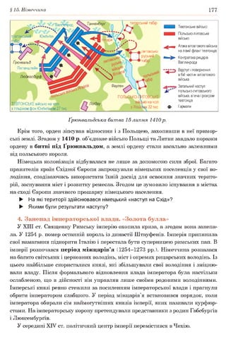 §15. Німеччина 177
татарський табірТанненберґ
татари
литовсько-
руський
табір
Фаулен
- = - = -г- Валлинрод
тевтонський Юнґінґен
табір
І р
Ґоюнвальд
Ліхтенш тейн
Людвігсдорф
ТЕВТОНСЬКЕ військо на чолі
з Ульріхом фон Юнґінґеном 27 тис
ПОЛЬСЬКО-ГІИТОВСЬКЕ
ко на чолі
з Яґай^вм 32 тис.
Тевтонське військо
Польсько-литовське
військо
Атака вітовтового війська
на лівий фланг тевтонців
Контратака рицарів
Вапленрода
Відступ і повернення
в бій частин вітовтового
війська
Загальний наступ
польсько-литовського
війська, втеча і розгром
тевтонців
Гармати
Ґрюнвальдська битва 15липня 1410р.
Крім того, орден зіпсував відносини і з Польщею, захопивши в неї примор­
ські землі. Згодом у 1410 р. об’єднане військо Польщі та Литви завдало поразки
ордену в битві під Ґрюнвальдом, а землі ордену стали васально залежними
від польського короля.
Німецька колонізація відбувалася не лише за допомогою сили зброї. Багато
правителів країн Східної Європи запрошували німецьких поселенців у свої во­
лодіння, сподіваючись використати їхній досвід для освоєння значних терито­
рій, заснування міст і розвитку ремесла. Згодом це зумовило існування в містах
на сході Європи значного прошарку німецького населення.
► На які території здійснювався німецький «наступ на Схід»?
► Якими були результати наступу?
4. Занепад імператорської влади. «Золота булла»
У XIII ст. Священну Римську імперію охопила криза, а згодом вона занепа­
ла. У 1254 р. помер останній король із династії Штауфенів. Імперія припинила
свої намагання підкорити Італію і перестала бути суперницею римських пап. В
імперії розпочався період міжцарів’я (1254-1273 рр.). Німеччина розпалася
на багато світських і церковних володінь, міст і окремих рицарських володінь. Із
цього найбільше скористалися князі, які збільшували свої володіння і зміцню­
вали владу. Після формального відновлення влада імператора була настільки
ослабленою, що в дійсності він управляв лише своїми родовими володіннями.
Імперські князі ревно стежили за посиленням імператорської влади і прагнули
обрати імператором слабшого. У період міжцарів’я встановився порядок, коли
імператора обирали сім наймогутніших князів імперії, яких називали курфюр­
стами. На імператорську корону претендували представники з родин Габсбурґів
і Люксембурґів.
У середині XIV ст. політичний центр імперії перемістився в Чехію.
 