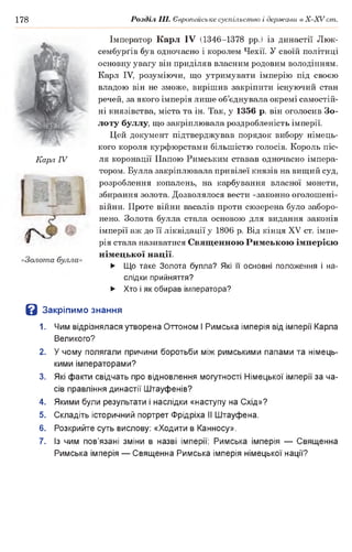 178 Розділ III. Європейське суспільство і держави в Х -ХУ ст.
Імператор Карл IV (1346-1378 рр.) із династії Люк-
сембурґів був одночасно і королем Чехії. У своїй політиці
основну увагу він приділяв власним родовим володінням.
Карл IV, розуміючи, що утримувати імперію під своєю
владою він не зможе, вирішив закріпити існуючий стан
речей, за якого імперія лише об’єднувала окремі самостій­
ні князівства, міста та ін. Так, у 1356 р. він оголосив Зо­
лоту буллу, що закріплювала роздробленість імперії.
Цей документ підтверджував порядок вибору німець­
кого короля курфюрстами більшістю голосів. Король піс­
ля коронації Папою Римським ставав одночасно імпера­
тором. Булла закріплювала привілеї князів на вищий суд,
розроблення копалень, на карбування власної монети,
збирання золота. Дозволялося вести «законно оголошені»
війни. Проте війни васалів проти сюзерена було заборо­
нено. Золота булла стала основою для видання законів
імперії аж до її ліквідації у 1806 р. Від кінця XV ст. імпе­
рія стала називатися Священною Римською імперією
німецької нації.
► Що таке Золота булла? Які її основні положення і на­
слідки прийняття?
► Хто і як обирав імператора?
В Закріпимо знання
1. Чим відрізнялася утворена Оттоном І Римська імперія від імперії Карла
Великого?
2. У чому полягали причини боротьби між римськими папами та німець­
кими імператорами?
3. Які факти свідчать про відновлення могутності Німецької імперії за ча­
сів правління династії Штауфенів?
4. Якими були результати і наслідки «наступу на Схід»?
5. Складіть історичний портрет Фрідріха II Штауфена.
6. Розкрийте суть вислову: «Ходити в Канносу».
7. Із чим пов’язані зміни в назві імперії: Римська імперія — Священна
Римська імперія — Священна Римська імперія німецької нації?
Карл IV
 