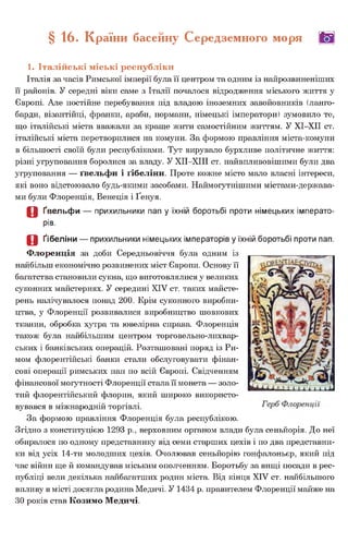 § 16. Країни басейну Середземного моря (Щ|
1. Італійські міські республіки
Італія за часів Римської імперії була її центром та одним із найрозвиненіших
її районів. У середні віки саме з Італії почалося відродження міського життя у
Європі. Але постійне перебування під владою іноземних завойовників (ланго-
барди, візантійці, франки, араби, нормани, німецькі імператори) зумовило те,
що італійські міста вважали за краще жити самостійним життям. У ХІ-ХІІ ст.
італійські міста перетворилися на комуни. За формою правління міста-комуни
в більшості своїй були республіками. Тут вирувало бурхливе політичне життя:
різні угруповання боролися за владу. У ХІІ-ХІІІ ст. найвпливовішими були два
угруповання — ґвельфи і ґібеліни. Проте кожне місто мало власні інтереси,
які воно відстоювало будь-якими засобами. Наймогутнішими містами-держава-
ми були Флоренція, Венеція і Ґенуя.
О Ґвельфи — прихильники пап у їхній боротьбі проти німецьких імперато­
рів.
О Ґібеліни — прихильники німецьких імператорів у їхній боротьбі проти пап.
Флоренція за доби Середньовіччя була одним із
найбільш економічно розвинених міст Європи. Основу її
багатства становили сукна, що виготовлялися у великих
суконних майстернях. У середині XIV ст. таких майсте­
рень налічувалося понад 200. Крім суконного виробни­
цтва, у Флоренції розвивалися виробництво шовкових
тканин, обробка хутра та ювелірна справа. Флоренція
також була найбільшим центром торговельно-лихвар­
ських і банківських операцій. Розташовані поряд із Ри­
мом флорентійські банки стали обслуговувати фінан­
сові операції римських пап по всій Європі. Свідченням
фінансової могутності Флоренції стала її монета — золо­
тий флорентійський флорин, який широко використо­
вувався в міжнародній торгівлі.
За формою правління Флоренція була республікою.
Згідно з конституцією 1293 р., верховним органом влади була сеньйорія. До неї
обиралося по одному представнику від семи старших цехів і по два представни­
ки від усіх 14-ти молодших цехів. Очолював сеньйорію гонфалоньєр, який під
час війни ще й командував міським ополченням. Боротьбу за вищі посади в рес­
публіці вели декілька найбагатших родин міста. Від кінця XIV ст. найбільшого
впливу в місті досягла родина Медичі. У 1434 р. правителем Флоренції майже на
ЗО років став Козимо Медичі.
 