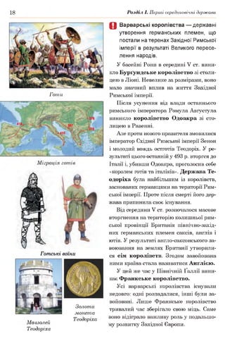 18 Розділ І. Перші середньовічні держави
Готи
Готські воїни
Золота
монета
„. „ Теодоріха
Мавзолей
Теодоріха
0 Варварські королівства — державні
утворення германських племен, що
постали на теренах Західної Римської
імперії в результаті Великого пересе­
лення народів.
У басейні Рони в середині V ст. вини­
кло Бурґундське королівство зі столи­
цею в Ліоні. Невелике за розмірами, воно
мало значний вплив на життя Західної
Римської імперії.
Після усунення від влади останнього
римського імператора Ромула Августула
виникло королівство Одоакра зі сто­
лицею в Равенні.
Але проти нового правителя змовилися
імператор Східної Римської імперії Зенон
1молодий вождь остготів Теодоріх. У ре­
зультаті цього останній у 493 р. вторгся до
Італії і, убивши Одоакра, проголосив себе
«королем готів та італіків». Держава Те­
одоріха була найбільшим із королівств,
заснованих германцями на території Рим­
ської імперії. Проте після смерті його дер­
жава припинила своє існування.
Від середини V ст. розпочалося масове
вторгнення на територію колишньої рим­
ської провінції Британія північно-захід-
них германських племен саксів, англів і
ютів. У результаті англо-саксонського за­
воювання на землях Британії утворили­
ся сім королівств. Згодом завойована
ними країна стала називатися Англією.
У цей же час у Північній Ґаллії вини­
кає Франкське королівство.
Усі варварські королівства існували
недовго: одні розпадалися, інші були за­
войовані. Лише Франкське королівство
тривалий час зберігало свою міць. Саме
воно відіграло важливу роль у подальшо­
му розвитку Західної Європи.
 