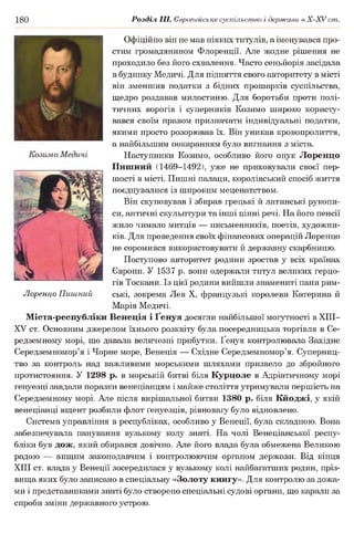 180 Розділ III. Європейське суспільство і держави в Х -ХУ ст.
Офіційно він не мав ніяких титулів, а іменувався про­
стим громадянином Флоренції. Але жодне рішення не
проходило без його схвалення. Часто сеньйорія засідала
в будинку Медичі. Для підняття свого авторитету в місті
він зменшив податки з бідних прошарків суспільства,
щедро роздавав милостиню. Для боротьби проти полі­
тичних ворогів і суперників Козимо широко користу­
вався своїм правом призначати індивідуальні податки,
якими просто розорював їх. Він уникав кровопролиття,
а найбільшим покаранням було вигнання з міста.
Наступники Козимо, особливо його онук Лоренцо
Пишний (1469-1492), уже не приховували своєї пер­
шості в місті. Пишні палаци, королівський спосіб життя
поєднувалися із широким меценатством.
Він скуповував і збирав грецькі й латинські рукопи­
си, античні скульптури та інші цінні речі. На його пенсії
жило чимало митців — письменників, поетів, художни­
ків. Для проведення своїх фінансових операцій Лоренцо
не соромився використовувати й державну скарбницю.
Поступово авторитет родини зростав у всіх країнах
Європи. У 1537 р. вони одержали титул великих герцо­
гів Тоскани. Із цієї родини вийшли знамениті папи рим­
ські, зокрема Лев X, французькі королеви Катерина й
Марія Медичі.
Міста-республіки Венеція і Ґенуя досягли найбільшої могутності в XIII—
XV ст. Основним джерелом їхнього розквіту була посередницька торгівля в Се­
редземному морі, що давала величезні прибутки. Ґенуя контролювала Західне
Середземномор’я і Чорне море, Венеція — Східне Середземномор’я. Суперниц­
тво за контроль над важливими морськими шляхами призвело до збройного
протистояння. У 1298 р. в морській битві біля Курцоле в Адріатичному морі
ґенуезці завдали поразки венеціанцям і майже століття утримували першість на
Середземному морі. Але після вирішальної битви 1380 р. біля Кйоджі, у якій
венеціанці вщент розбили флот ґенуезців, рівновагу було відновлено.
Система управління в республіках, особливо у Венеції, була складною. Вона
забезпечувала панування вузькому колу знаті. На чолі Венеціанської респу­
бліки був дож, який обирався довічно. Але його влада була обмежена Великою
радою — вищим законодавчим і контролюючим органом держави. Від кінця
XIII ст. влада у Венеції зосередилася у вузькому колі найбагатших родин, пріз­
вища яких було записано в спеціальну «Золоту книгу». Для контролю за дожа­
ми і представниками знаті було створено спеціальні судові органи, що карали за
спроби зміни державного устрою.
Лоренцо Пишний
 