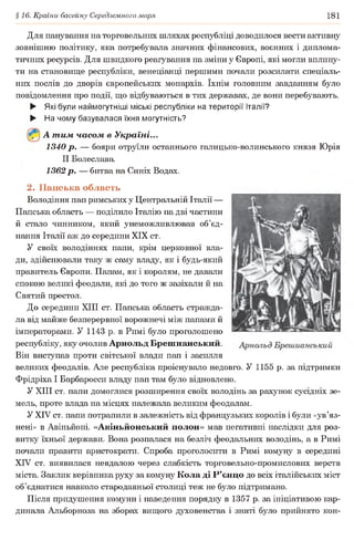 §16. Країни басейну Середземного моря 181
Для панування на торговельних шляхах республіці доводилося вести активну
зовнішню політику, яка потребувала значних фінансових, воєнних і диплома­
тичних ресурсів. Для швидкого реагування на зміни у Європі, які могли вплину­
ти на становище республіки, венеціанці першими почали розсилати спеціаль­
них послів до дворів європейських монархів. їхнім головним завданням було
повідомлення про події, що відбуваються в тих державах, де вони перебувають.
► Які були наймогутніші міські республіки на території Італії?
► На чому базувалася їхня могутність?
А т им часом в Україні...
1340 р. — бояри отруїли останнього галицько-волинського князя Юрія
II Болеслава.
1362 р. — битва на Синіх Водах.
2. Папська область
Володіння пап римських у Центральній Італії —
Папська область — поділило Італію на дві частини
й стало чинником, який унеможливлював об’єд­
нання Італії аж до середини XIX ст.
У своїх володіннях папи, крім церковної вла­
ди, здійснювали таку ж саму владу, як і будь-який
правитель Європи. Папам, як і королям, не давали
спокою великі феодали, які до того ж зазіхали й на
Святий престол.
До середини XIII ст. Папська область стражда­
ла від майже безперервної ворожнечі між папами й
імператорами. У 1143 р. в Римі було проголошено
республіку, яку очолив Арнольд Брешианський.
Він виступав проти світської влади пап і засилля
великих феодалів. Але республіка проіснувало недовго. У 1155 р. за підтримки
Фрідріха І Барбаросси владу пап там було відновлено.
У XIII ст. папи домоглися розширення своїх володінь за рахунок сусідніх зе­
мель, проте влада на місцях належала великим феодалам.
У XIV ст. папи потрапили в залежність від французьких королів і були «ув’яз­
нені» в Авіньйоні. «Авіньйонський полон» мав негативні наслідки для роз­
витку їхньої держави. Вона розпалася на безліч феодальних володінь, а в Римі
почали правити аристократи. Спроба проголосити в Римі комуну в середині
XIV ст. виявилася невдалою через слабкість торговельно-промислових верств
міста. Заклик керівника руху за комуну Кола ді Р’єнцо до всіх італійських міст
об’єднатися навколо стародавньої столиці теж не було підтримано.
Після придушення комуни і наведення порядку в 1357 р. за ініціативою кар­
динала Альборноза на зборах вищого духовенства і знаті було прийнято кон­
 