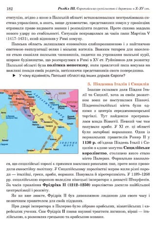 182 Розділ III. Європейське суспільство і держави в Х -ХУ ст.
ституцію, згідно з якою в Папській області встановлювалася централізована си­
стема управління, а знать, вище духовенство, представники комун у провінціях
отримали право видавати закони і розподіляти податки. Проте схизма завдала
нового удару по стабільності. Ситуація покращилася за часів папи Мартіна V
(1417-1431), який відновив у Римі комуну.
Папська область залишалася економічно слабкорозвиненою і з найтяжчою
системою експлуатації селян і міських жителів. Важким тягарем для населен­
ня стало свавілля папських чиновників, податки на утримання папської курії,
широке будівництво, що розгорнулося в Римі в XV ст. Руйнівною для розвитку
Папської області була політика непотизму, коли правлячий папа висував на
важливі посади своїх родичів, витісняючи представників свого попередника.
► У чому відмінність Папської області від інших держав Європи?
3. Південна Італія і Сицилія
Інакше склалася доля Півдня Іта­
лії та Сицилії, хоча за своїм розвит­
ком вони не поступалися Півночі.
Південноіталійські міста були од­
ними з центрів середземноморської
торгівлі. Тут найдовше протрима­
лася влада Візантії. Певний час там
панували араби. У XI ст. ці області
були загарбані норманами. Один із
норманських правителів Рожер II у
1130 р. об’єднав Південь Італії і Си-
цилію в єдине могутнє Сицилійське
королівство, столицею якого стало
місто Палермо. Формально вважало­
ся, що сицилшські королі є прямими васалами римських пап, проте вони прово­
дили самостійну політику. У Сицилійському королівстві мирно жили різні наро­
ди — італійці, греки, араби, нормани. Панувала й віротерпимість. У 1189-1268
рр. сицилійською короною володіли німецькі імператори з династії Штауфенів.
За часів правління Фрідріха II (1212-1250) королівство досягло найбільшої
централізації і розквіту.
Як ви вже знаєте, Фрідріх II був дивовижною людиною для свого часу і
незвичним правителем для своїх підданих.
При дворі імператора в Палермо було зібрано арабських, візантійських і єв­
рейських учених. Сам Фрідріх II писав наукові трактати латиною, вірші — іта­
лійською, а розмовляв грецькою та арабською мовами.
 
