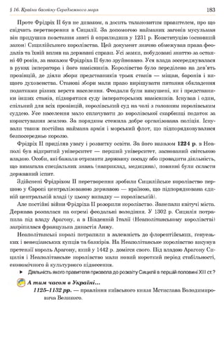 §16. Країни басейну Середземного моря 183
Проте Фрідріх II був не диваком, а досить талановитим правителем, про що
свідчать перетворення в Сицилії. За допомогою найманих загонів мусульман
він придушив повстання знаті й оприлюднив у 1231 р. Конституцію (основний
закон) Сицилійського королівства. Цей документ значно обмежував права фео­
далів та їхній вплив на державні справи. Усі замки, побудовані знаттю за остан­
ні 40 років, за наказом Фрідріха II було зруйновано. Уся влада зосереджувалася
в руках імператора і його намісників. Королівство було переділено на дев’ять
провінцій, де діяли збори представників трьох станів — міщан, баронів і ви­
щого духовенства. Станові збори мали право вирішувати питання обкладення
податками різних верств населення. Феодали були вимушені, як і представни­
ки інших станів, підкорятися суду імператорських намісників. Існував і один,
спільний для всіх провінцій, королівський суд на чолі з головним королівським
суддею. Усе населення мало сплачувати до королівської скарбниці податок за
користування землею. За порядком стежила добре організована поліція. Існу­
вали також постійна наймана армія і морський флот, що підпорядковувалися
безпосередньо королю.
Фрідріх II приділяв увагу і розвитку освіти. За його наказом 1224 р. в Неа­
полі був відкритий університет — перший університет, заснований світською
владою. Особи, які бажали отримати державну посаду або провадити діяльність,
що вимагала спеціальних знань (наприклад, медицина), повинні були скласти
державний іспит.
Здійснені Фрідріхом II перетворення зробили Сицилійське королівство пер­
шою у Європі централізованою державою — країною, що підпорядкована єди­
ній центральній владі (у цьому випадку — королівській).
Але постійні війни Фрідріха II розорили королівство. Занепали квітучі міста.
Держава розпалася на окремі феодальні володіння. У 1302 р. Сицилія потра­
пила під владу Арагону, а в Південній Італії (Неаполітанському королівстві)
закріпилася французька династія Анжу.
Неаполітанські королі потрапили в залежність до флорентійських, ґенуезь-
ких і венеціанських купців та банкірів. На Неаполітанське королівство висунув
претензії король Арагону, який у 1442 р. домігся свого. Під владою Арагону Си­
цилія і Неаполітанське королівство мали новий короткий період стабільності,
економічного й культурного піднесення.
► Діяльність якого правителя призвела до розквіту Сицилії в першій половині XIII ст?
(^) А т им часом в Україні...
1125-1132 рр. — правління київського князя Мстислава Володимиро­
вича Великого.
 