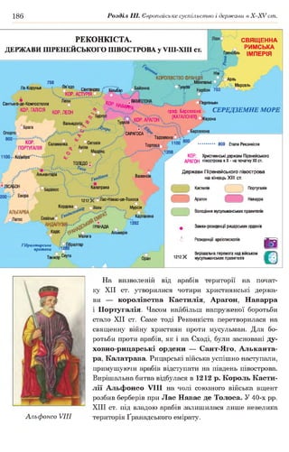 186 Розділ III. Європейське суспільство і держави в Х -ХУ сіп.
РЕКОНКІСТА.
ДЕРЖАВИ ПІРЕНЕЙСЬКОГО ПІВОСТРОВА у УПІ-ХІІІ ст.
СВЯЩЕННА
РИМСЬКА
Гренобль ІМПЕРІЯ
^ 750
Ла-Корунья — і------- вв!едо
Сантандер Більбао
Ч .. КОР.  /
Сант о-де-Компостелла Леіп КОр НАВАР ^
КОР. ГАЛІСІЯ К0р лЕ0Н *
Бургос
Нім
КОРОЛІВСТВО ФРАНЦІЯ ° :(Г іА р пь
Монпелье и ..
отулуза . Марсель
Нарбон 750
і іляя%; оперпіньян
граф. Барселона СЕРЕДЗЕМНЕ МОРЕ
ТудЄла ..К 0 р 'а Р А Г 0 н  ..(.Ш А Л 0 Н |Я) жерона
Тарраг
Тортосап ^ 800 Етапи Реконкісти
l200
САРАГОСА
ВаленсГя
КОР. Християнські держави Піренейського
АРАГОН півострова в X - на початку XII ст.
Держави Піренейського півострова
на кінецьXIII ст.
Калатрава
1212$$ оЛас-Навас-де-Толоса
_ Твір ™>=п Мурсія
і « ї
и іУ Л ) } . . . . _ -р д н д д д
( Кадіс _
у / Малага
1262
Гібралтарська
протока . -1202
Танжер Се^ а
6
1212Х
Кастилія
Арагон
Португалія
Наварра
Володіння мусульманських правителів
Замки-резиденції рицарських орденів
Резиденції архієпископів
Вирішальна перемога над військом
мусульманських правителів
В
О
На визволеній від арабів території на почат­
ку XII ст. утворилися чотири християнські держа­
ви — королівства Кастилія, Арагон, Наварра
і Португалія. Часом найбільш напруженої боротьби
стало XII ст. Саме тоді Реконкіста перетворилася на
священну війну християн проти мусульман. Для бо­
ротьби проти арабів, як і на Сході, були засновані ду-
ховно-рицарські ордени — Сант-Яго, Альканта­
ра. Калатрава. Рицарські війська успішно наступали,
примушуючи арабів відступати на південь півострова.
Вирішальна битва відбулася в 1212 р. Король Касти­
лії Альфонсо VIII на чолі союзного війська вщент
розбив берберів при Лас Навас де Толоса. У 40-х рр.
XIII ст. під владою арабів залишилася лише невелика
Альфонсо VIII територія Ґранадського емірату.
 