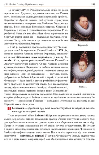 §16. Країни басейну Середземного моря 187
На початку XIV ст. Реконкіста більш як на сто років
припинилася. Держави, що утворилися завдяки Рекон­
кісті, переймалися залагодженням внутрішніх проблем.
Королівство Арагон основні свої зусилля спрямувало
на встановлення контролю над Західним Середземно­
мор’ям. Воно захопило Балеарські острови, Сицилію і
Сардинію, а згодом і Неаполітанське королівство. У ко­
ролівстві Кастилія вся діяльність була спрямована на
боротьбу проти іновірців — мусульман та іудеїв. Коро­
лівство Португалія вдалося до освоєння просторів Ат­
лантики та узбережжя Африки.
У 1474 р. наступник арагонського престолу Фернан­
до узяв шлюб із королевою Кастилії Ізабель. 1479 рік,
коли на престол Арагону вступив Фернандо, вважаєть­
ся датою об’єднання двох королівств у єдину Іс­
панію. Утім, процес реального об’єднання Кастилії та
Арагону розтягнувся надовго. Обидві частини держави
суттєво різнилися. Фернандо та Ізабель активно взяли­
ся за формування єдиної держави із сильною централь­
ною владою. Різні за характером — розумна, м’яка,
доброзичлива Ізабель і брехливий, хитрий, підступний
Фернандо — були єдині у своєму релігійному фанатиз­
мі та прагненні до абсолютної влади. Усе, що заважало
цьому, підлягало знищенню: іновірці, місцеві вольності,
комунальні права, привілеї дворян тощо. Монархи ак­
тивно підтримували священну інквізицію. Після зміцнення влади і наповнення
скарбниці Фернандо та Ізабель взялися за вирішення останнього завдання Ре­
конкісти — завоювання Ґранади — володіння мусульман на далекому півдні
Піренейського півострова.
О Інквізиція — церковний суд, який використовувався як знаряддя зміцнен­
ня влади католицької церкви.
Після нетривалої війни 2 січня 1492 р. над сторожовою вежею двору ґранад-
ських емірів було піднято іспанський прапор. Умови капітуляції емірату були
для арабського населення вигідними, адже вони зберігали свою землю та віру.
Проте з моменту завоювання всі обіцянки почали порушуватися. На землях
Ґранади шаленіла інквізиція, почалося насильницьке хрещення. Фернандо та
Ізабель були фанатичними католиками. Вони навіть отримали від папи почес­
ний титул — католицькі королі. У 1502 р. Фернандо та Ізабель видали указ,
згідно з яким кожен мавр або єврей мав або хреститися, або залишити Іспанію.
Ізабель
 
