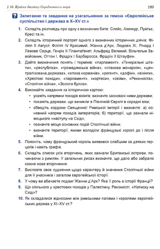 §16. Країни басейну Середземного моря 189
В Запитання та завдання на узагальнення за темою «Європейське
суспільство і держава в Х -Х У ст.»
1. Складіть розповідь про одну з визначних битв: Слейс, Азенкур, Пуатьє,
Кресі та ін.
2. Складіть історичний портрет одного з визначних історичних діячів: Фі-
ліпп II Август, Філіпп IV Красивий, Жанна д’Арк, Людовік XI, Річард І
Левове Серце, Генріх II Плантаґенет, Альфред Великий, Вільгельм За­
войовник, Оттон І, Фрідріх І Барбаросса, Фрідріх II Штауфен.
3. Дайте визначення понять і термінів: «парламент», «Генеральні шта­
ти», «республіка», «громадянська війна», «станова монархія», «цен­
тралізована держава», «епоха норманів», «регент», «дофін», «вікінги»,
«Хрестові походи», «парламент», «кортеси», «сейм», «Реконкіста»,
«Столітня війна», «Золота булла».
4. Виконайте завдання за історичною картою:
• укажіть напрямки походів вікінгів; визначте засновані ними держави;
• покажіть держави, що виникли в Північній Європі в середні віки;
• обведіть кордони Священної Римської імперії і визначте: а) ос­
новний напрям походів імператорів; б) території, що зазнали ні­
мецького «наступу на Схід»;
• позначте місця основних подій Столітньої війни;
• визначте території, якими володіли французькі королі до і після
війни.
5. Поясніть, чому французький король виявився слабшим за деяких гер­
цогів і навіть графів.
6. Складіть список усіх вторгнень, яких зазнали Британські острови, по­
чинаючи з римлян. У загальних рисах визначте, що дало або забрало
кожне нове вторгнення.
7. Висловте своє судження щодо характеру й значення Столітньої війни
для її учасників і загалом європейської історії.
8. У чому ви вбачаєте подвиг Жанни д’Арк? Яка її роль в історії Франції?
9. Що спільного у хрестових походів у Палестину, Реконкісті, «Натиску на
Схід»?
10. Як складалися відносини між римськими папами і королями європей­
ських держав у XI—XV ст.?
 