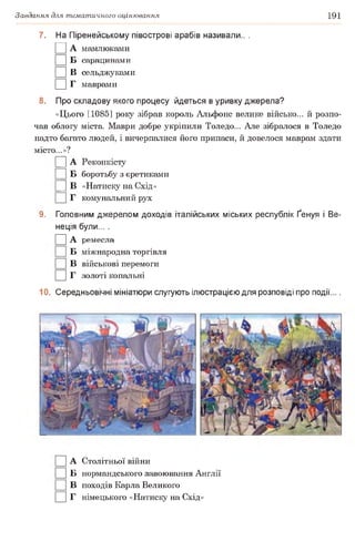Завдання для тематичного оцінювання 191
7. На Піренейському півострові арабів називали.. .
□ А мамлюками
□ Б сарацинами
□ в сельджуками
□ г маврами
8. Про складову якого процесу йдеться в уривку джерела?
«Цього [1085] року зібрав король Альфонс велике військо... й розпо­
чав облогу міста. Маври добре укріпили Толедо... Але зібралося в Толедо
надто багато людей, і вичерпалися його припаси, й довелося маврам здати
місто...»?
|] А Реконкісту
Б боротьбу з єретиками
|] В «Натиску на Схід»
Г комунальний рух
9. Головним джерелом доходів італійських міських республік Ґенуя і Ве­
неція були... .
□ А ремесла
Б міжнародна торгівля
□ в військові перемоги
□ г золоті копальні
10. Середньовічні мініатюри слугують ілюстрацією для розповіді про події....
]] А Столітньої війни
□ Б нормандського завоювання Англії
□ в походів Карла Великого
□ г німецького «Натиску на Схід»
 