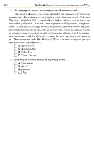 192 Розділ III. Європейське суспільство і держави в Х -ХУ ст.
11. Хто звернувся з таким посланням до англійського короля?
«Ви, король Англії, і ви, герцог Бедфорд, що називає себе регентом
королівства Французького... виконайте свій обов’язок перед Небесним
Королем... віддайте Діві... ключі від усіх добрих міст, яким ви насильно
заволоділи у Франції... і ви всі... хто перебуває під Орлеаном, повертай­
теся... в свої країни, а якщо ви так не зробите, чекайте вісток від Діви,
яка незабаром прийде до вас, вам на велике горе. Якщо ви, король Англії,
не вчините так, то я беру на себе керівництво війною, і, де б не натра­
пила на ваших людей у Франції, я змушу їх піти, хочуть вони цього чи
ні... Мене направив сюди Бог, Небесний Король, як свою заступницю, щоб
прогнати вас з усієї Франції».
|] А Вот Тайлер
|] Б Жанна д’Арк
|] В Робін Гуд
Г Томас Беккет
12. Битва під Гастінгсом вирішила подальшу долю... .
А Німеччини
Англії
|] В Франції
|] Г Італії
 