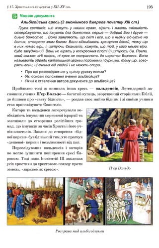§17. Християнська церква у ХІІ-ХУ ст. 195
Мовою документа
Альбігойська єресь (3 анонімного джерела початку XIII ст.)
Гоупа єретиків, що живуть у наших краях, вірять і мають сміливість
стверджувати, що існують два божества: перше — добрий Бог і друге —
дивне божество... Вони заявляють, що світ і все, що в ньому відчутне на
дотик, створено злим богом. Вони відкидають хрещення дітей, тому що
в них немає віри, і, цитуючи Євангеліє, кажуть, що той, у кого немає віри,
буде засуджений. Вони не вірять у воскресіння плоті й цитують Св. Павла,
який сказав: «Ні плоть, ні кров не потраплять до царства Божого». Вони
називають обряди католицької церкви порожніми і дурними, тому що, гово­
рять вони, ці вчення від людей і не мають опори...
• Про що розповідається у цьому уривку поеми?
• Які основні положення вчення альбігойців?
• Яким є ставлення автора документа до альбігойців?
Приблизно тоді ж виникла інша єресь — вальденсів. Легендарний за­
сновник учення П’єр Вальдо — багатий купець, зворушений сторінками Біблії,
де йшлося про «святу бідність», — роздав своє майно бідним і зі своїми учнями
став проповідувати Євангеліє.
Катари та вальденси заперечували не­
обхідність існування церковної ієрархії та
закликали до створення релігійних гро­
мад, що існували за часів Христа і його уч-
нів-апостолів. Заклик до створення «бід­
ної церкви» був близький тим, хто прагнув
«дешевої» церкви і незалежності від пап.
Переслідування вальденсів і катарів
не могло зупинити поширення єресі Єв­
ропою. Тоді папа Інокентій III закликав
усіх християн до хрестового походу проти
земель, «заражених єрессю». П ’єр Вальдо
Розправа над альбігойцями
 