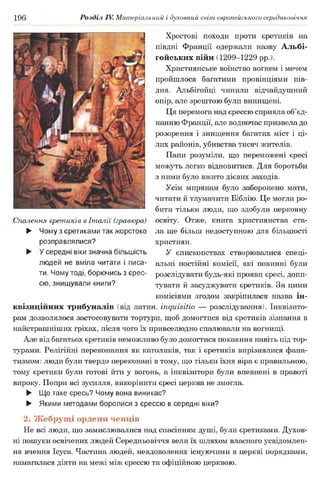 196 Розділ IV. Матеріальний і духовний світ європейського середньовіччя
Спалення єретиків в Італії (гравюра)
► Чому з єретиками так жорстоко
розправлялися?
► Усередні віки значна більшість
людей не вміла читати і писа­
ти. Чому тоді, борючись з єрес­
сю, знищували книги?
Хрестові походи проти єретиків на
півдні Франції одержали назву Альбі­
гойських війн (1209-1229 рр.).
Християнське воїнство вогнем і мечем
пройшлося багатими провінціями пів­
дня. Альбігойці чинили відчайдушний
опір, але зрештою були винищені.
Ця перемога над єрессю сприяла об’єд­
нанню Франції, але водночас призвела до
розорення і знищення багатих міст і ці­
лих районів, убивства тисяч жителів.
Папи розуміли, що переможені єресі
можуть легко відновитися. Для боротьби
з ними було вжито дієвих заходів.
Усім мирянам було заборонено мати,
читати й тлумачити Біблію. Це могли ро­
бити тільки люди, що здобули церковну
освіту. Отже, книга християнства ста­
ла ще більш недоступною для більшості
християн.
У єпископствах створювалися спеці­
альні постійні комісії, які повинні були
розслідувати будь-які прояви єресі, допи­
тувати й засуджувати єретиків. За цими
комісіями згодом закріпилася назва ін­
квізиційних трибуналів (від латин, іпдиівіііо — розслідування). Інквізито­
рам дозволялося застосовувати тортури, щоб домогтися від єретиків зізнання в
найстрашніших гріхах, після чого їх привселюдно спалювали на вогнищі.
Але від багатьох єретиків неможливо було домогтися покаяння навіть під тор­
турами. Релігійні переконання як католиків, так і єретиків вирізнялися фана­
тизмом: люди були твердо переконані в тому, що тільки їхня віра є правильною,
тому єретики були готові йти у вогонь, а інквізитори були впевнені в правоті
вироку. Попри всі зусилля, викорінити єресі церква не змогла.
► Що таке єресь? Чому вона виникає?
► Якими методами боролися з єрессю в середні віки?
2. Жебрущі ордени ченців
Не всі люди, що замислювалися над спасінням душі, були єретиками. Духов­
ні пошуки освічених людей Середньовіччя вели їх шляхом власного усвідомлен­
ня вчення Ісуса. Частина людей, невдоволених існуючими в церкві порядками,
намагалася діяти на межі між єрессю та офіційною церквою.
 