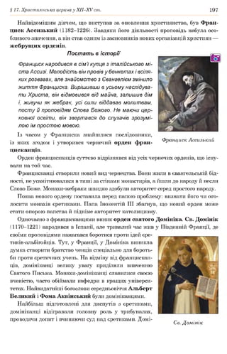 §17. Християнська церква у ХІІ-ХУ ст. 197
Найвідомішим діячем, що виступав за оновлення християнства, був Фран-
циск Ассизький (1182-1226). Завдяки його діяльності проповідь набула осо­
бливого значення, а він став одним із засновників нових організацій християн —
жебрущих орденів.
Постать в історії
Франциск народився в сім 7купця з італійського мі­
ста Ассизі. Молодість він провів у бенкетах і всіля­
ких розвагах, але знайомство з Євангелієм змінило
життя Франциска. Вирішивши в усьому наслідува­
ти Христа, він відмовився від майна, залишив дім
і, живучи як жебрак, усі сили віддавав молитвам,
посту й проповідям Слова Божого. Не маючи цер­
ковної освіти, він звертався до слухачів зрозумі­
лою їм простою мовою.
Із часом у Франциска знайшлися послідовники,
із яких згодом і утворився чернечий орден фран- Франциск Ассизький
цисканців.
Орден францисканців суттєво відрізнявся від усіх чернечих орденів, що існу­
вали на той час.
Францисканці створили новий вид чернецтва. Вони жили в євангельській бід­
ності, не усамітнювалися в тиші за стінами монастирів, а йшли до народу й несли
Слово Боже. Монахи-жебраки швидко здобули авторитет серед простого народу.
Поява нового ордену поставила перед папою проблему: визнати його чи ого­
лосити монахів єретиками. Папа Інокентій III збагнув, що новий орден може
стати опорою папства й підніме авторитет католицизму.
Одночасно з францисканцями виник орден святого Домініка. Св. Домінік
(1170-1221) народився в Іспанії, але тривалий час жив у Південній Франції, де
своїми проповідями намагався боротися проти ідей єре-
тиків-альбігойців. Тут, у Франції, у Домініка виникла
думка створити братство ченців спеціально для бороть­
би проти єретичних учень. На відміну від францискан­
ців, домініканці велику увагу приділяли вивченню
Святого Письма. Монахи-домініканці славилися своєю
вченістю, часто обіймали кафедри в кращих універси­
тетах. Найвидатніші богослови середньовіччя Альберт
Великий і Фома Аквінський були домініканцями.
Найбільш підготовлені для диспутів з єретиками,
домініканці відігравали головну роль у трибуналах,
проводячи допит і вчиняючи суд над єретиками. Домі- „ _
С е. Домінік
 