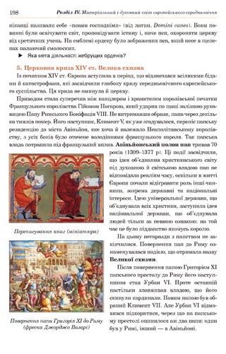 198 Розділ IV. Матеріальний і духовний світ європейського середньовіччя
ніканці називали себе «псами господніми» (від латин. Domini canes). Вони по­
винні були освічувати світ, проповідувати істину і, наче пси, охороняти церкву
від єретичних учень. На емблемі ордену було зображення пса, який несе в щеле­
пах палаючий смолоскип.
► Яка мета діяльності жебрущих орденів?
3. Церковна криза XIV ст. Велика схизма
Із початком XIV ст. Європа вступила в період, що відзначався всілякими біда­
ми й катастрофами, які засвідчили глибоку кризу середньовічного європейсько­
го суспільства. Ця криза не оминула й церкву.
Приводом стала суперечка між канцлером і хранителем королівської печатки
Французького королівства Гійомом Ногарою, який ударив по щоці залізною рука­
вицею Папу Римського Боніфація VIII. Не витримавши образи, папачерез декіль­
ка тижнів помер. Ного наступник, Климент V, як уже згадувалося, переніс папську
резиденцію до міста Авіньйон, яке хоча й належало Неаполітанському королів­
ству, з усіх боків було оточене володіннями французького короля. Так папська
влада потрапила під французький вплив. Авіньйонський полон нан тривав 70
років (1309-1377 р). Ці події засвідчили,
що ідея об’єднання християнського світу
під духовною й світською владою пап не
відповідала реаліям часу, оскільки в житті
Європи почали відігравати роль інші чин­
ники, зокрема державні та національні
інтереси. Ідею універсальної держави, що
об’єднувала всіх християн, заступила ідея
національної держави, що об’єднувала
людей тільки за певною ознакою: на той
час це було підданство якомусь королю.
На цьому негаразди з папством не за­
кінчилися. Повернення пап до Риму оз­
наменувалася подією, що отримала назву
Великої схизми.
Після повернення папою Григорієм XI
папського престолу до Риму його наступ­
ником став Урбан VI. Проте останній
настільки зловживав владою, що його
скинули кардинали. Новим папою був об­
раний Климент VII. Але Урбан VI відмо­
вився підкоритися, через що на папсько­
му престолі опинилося аж два папи: один
був у Римі, інший — в Авіньйоні.
Повернення папи Григорія XI до Риму
(фреска Джорджо Базарі)
 